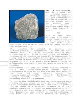 Quartzite (from German Quar
zit) is a hard, non-
foliated metamorphic
rock which was originally
pure quartzsandstone.
Sandstone is converted into
quartzite through heating
and pressure usually
related to tectonic
compression within orogenic
belts. Pure quartzite is
usually
121
white to grey, though
quartzites often occur in
various shades of pink and
red due to varying amounts
of iron oxide (Fe2O3).
Other colors, such as yellow, green, blue and orange, are due to
other mineral impurities.
When sandstone is cemented to quartzite, the
individual quartz grains recrystallize along with the former
cementing material to form an interlocking mosaic of quartz
crystals. Most or all of the original texture and sedimentary
structures of the sandstone are erased by the metamorphism. The
grainy, sandpaper-like surface becomes glassy in appearance.
Minor amounts of former cementing materials, iron oxide, silica,
carbonate and clay, often migrate during recrystallization and
metamorphosis. This causes streaks and lenses to form within the
quartzite.
Orthoquartzite is a very pure quartz sandstone composed of
usually well rounded quartz grains cemented bysilica.
Orthoquartzite is often 99% SiO2 with only very minor amounts of
iron oxide and trace resistant minerals such
as zircon, rutile and magnetite. Although few fossils are
normally present, the original texture and
sedimentary structures are preserved.
The term is also traditionally used for quartz-cemented quartz
arenites, and both usages are found in the literature. The
typical distinction between the two (since each is a gradation
into the other) is a metamorphic quartzite is so highly
cemented, diagenetically altered, and metamorphosized so that it
will fracture and break across grain boundaries, not around
them. Quartzite is very resistant to chemical weathering and
often forms ridges and resistant hilltops. The nearly pure
 