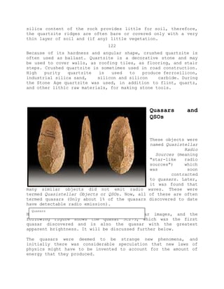 silica content of the rock provides little for soil, therefore,
the quartzite ridges are often bare or covered only with a very
thin layer of soil and (if any) little vegetation.
122
Because of its hardness and angular shape, crushed quartzite is
often used as ballast. Quartzite is a decorative stone and may
be used to cover walls, as roofing tiles, as flooring, and stair
steps. Crushed quartzite is sometimes used in road construction.
High purity quartzite is used to produce ferrosilicon,
industrial silica sand, silicon and silicon carbide. During
the Stone Age quartzite was used, in addition to flint, quartz,
and other lithic raw materials, for making stone tools.
Quasars and
QSOs
These objects were
named Quasistellar
Radio
Sources (meaning
"star-like radio
sources") which
was soon
contracted
to quasars. Later,
it was found that
many similar objects did not emit radio waves. These were
termed Quasistellar Objects or QSOs. Now, all of these are often
termed quasars (Only about 1% of the quasars discovered to date
have detectable radio emission).
Here are some Hubble Space Telescope quasar images, and the
following figure shows the quasar 3C273, which was the first
quasar discovered and is also the quasar with the greatest
apparent brightness. It will be discussed further below.
The quasars were deemed to be strange new phenomena, and
initially there was considerable speculation that new laws of
physics might have to be invented to account for the amount of
energy that they produced.
Quasars
 