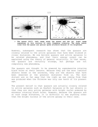 123
 The quasar 3C273. Left image shows the quasar and the jet. Right image
superposes on this contours of radio frequency intensity. The sharp radial
lines from the quasar are optical spike artifacts because of its brightness
However, subsequent research has shown that the quasars are
closely related to the active galaxies that have been studied at
closer distances. We now believe quasars and active galaxies to
be related phenomena, and that their energy output can be
explained using the theory of general relativity. In that sense,
the quasars are certainly strange, but perhaps are not
completely new phenomena.
The quasars are thought to be powered by supermassive rotating
black holes at their centers. Because they are the most luminous
objects known in the universe, they are the objects that have
been observed at the greatest distances from us. The most
distant are so far away that the light we see coming from them
was produced when the Universe was only one tenth of its present
age.
The present belief is that quasars are actually closely related
to active galaxies such as Seyfert Galaxies or BL Lac objects in
that they are very active galaxies with bright nuclei powered by
enormous rotating black holes. However, because the quasars are
at such large distances, it is difficult to see anything other
than the bright nucleus of the active galaxy in their case.
 