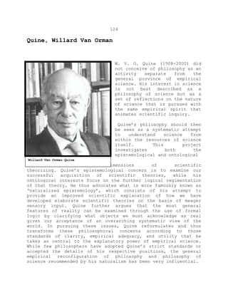 124
Quine, Willard Van Orman
W. V. O. Quine (1908-2000) did
not conceive of philosophy as an
activity separate from the
general province of empirical
science. His interest in science
is not best described as a
philosophy of science but as a
set of reflections on the nature
of science that is pursued with
the same empirical spirit that
animates scientific inquiry.
Quine’s philosophy should then
be seen as a systematic attempt
to understand science from
within the resources of science
itself. This project
investigates both the
epistemological and ontological
dimensions of scientific
theorizing. Quine’s epistemological concern is to examine our
successful acquisition of scientific theories, while his
ontological interests focus on the further logical regimentation
of that theory. He thus advocates what is more famously known as
‘naturalized epistemology’, which consists of his attempt to
provide an improved scientific explanation of how we have
developed elaborate scientific theories on the basis of meager
sensory input. Quine further argues that the most general
features of reality can be examined through the use of formal
logic by clarifying what objects we must acknowledge as real
given our acceptance of an overarching systematic view of the
world. In pursuing these issues, Quine reformulates and thus
transforms these philosophical concerns according to those
standards of clarity, empirical adequacy, and utility that he
takes as central to the explanatory power of empirical science.
While few philosophers have adopted Quine’s strict standards or
accepted the details of his respective positions, the general
empirical reconfiguration of philosophy and philosophy of
science recommended by his naturalism has been very influential.
Willard Van Orman Quine
 