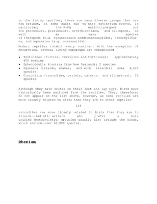 to the living reptiles, there are many diverse groups that are
now extinct, in some cases due to mass extinction events. In
particular, the K–Pg extinctionwiped out
the pterosaurs, plesiosaurs, ornithischians, and sauropods, as
well as many species
of theropods (e.g. tyrannosaurs anddromaeosaurids), crocodylifor
ms, and squamates (e.g. mosasaurids).
Modern reptiles inhabit every continent with the exception of
Antarctica. Several living subgroups are recognized:
Testudines (turtles, terrapins and tortoises): approximately
400 species
Sphenodontia (tuatara from New Zealand): 2 species
Squamata (lizards, snakes, and worm lizards): over 9,600
species
Crocodilia (crocodiles, gavials, caimans, and alligators): 25
species
Although they have scutes on their feet and lay eggs, birds have
historically been excluded from the reptiles. They, therefore,
do not appear on the list above. However, as some reptiles are
more closely related to birds than they are to other reptiles —
129
 crocodiles are more closely related to birds than they are to
lizards — cladistic writers who prefer a more
unified (monophyletic) grouping usually also include the birds,
which include over 10,000 species.
Rhenium
 