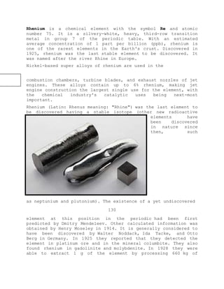 Rhenium is a chemical element with the symbol Re and atomic
number 75. It is a silvery-white, heavy, third-row transition
metal in group 7 of the periodic table. With an estimated
average concentration of 1 part per billion (ppb), rhenium is
one of the rarest elements in the Earth's crust. Discovered in
1925, rhenium was the last stable element to be discovered. It
was named after the river Rhine in Europe.
Nickel-based super alloys of rhenium are used in the
combustion chambers, turbine blades, and exhaust nozzles of jet
engines. These alloys contain up to 6% rhenium, making jet
engine construction the largest single use for the element, with
the chemical industry's catalytic uses being next-most
important.
Rhenium (Latin: Rhenus meaning: "Rhine") was the last element to
be discovered having a stable isotope (other new radioactive
elements have
been discovered
in nature since
then, such
as neptunium and plutonium). The existence of a yet undiscovered
130
element at this position in the periodic had been first
predicted by Dmitry Mendeleev. Other calculated information was
obtained by Henry Moseley in 1914. It is generally considered to
have been discovered by Walter Noddack, Ida Tacke, and Otto
Berg in Germany. In 1925 they reported that they detected the
element in platinum ore and in the mineral columbite. They also
found rhenium in gadolinite and molybdenite. In 1928 they were
able to extract 1 g of the element by processing 660 kg of
 
