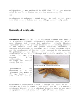 molybdenite. It was estimated in 1968 that 75% of the rhenium
metal in the United States was used for research and the
111
development of refractory metal alloys. It took several years
from that point on before the super alloys became widely used.
Rheumatoid arthritis
Rheumatoid arthritis (RA) is an autoimmune disease that results
in a chronic, systemic inflammatory disorder that may affect
many tissues and organs, but principally attacks flexible
(synovial) joints. The process involves an inflammatory response
of the capsule around the joints (synovium) secondary to
swelling (turgescence) of synovial cells, excess synovial fluid,
and the development of fibrous tissue (pannus) in the synovium.
The pathology of the disease process often leads to the
destruction of articular cartilage and ankylosis (fusion) of the
joints. RA can also
produce diffuse
inflammation in
the lungs, the membrane
around the heart
131
(pericardium), the
membranes of the lung
(pleura), and white of
the eye (sclera), and
also nodular lesions,
mostcommonin subcutaneous tissue. Although the cause of RA is
unknown, autoimmunity plays a big part, and RA is a systemic
autoimmune disease. It is a clinical diagnosis made on the basis
of symptoms, physical exam, radiographs (X-rays) and labs.
Hand affected by rheumatoid arthritis
 