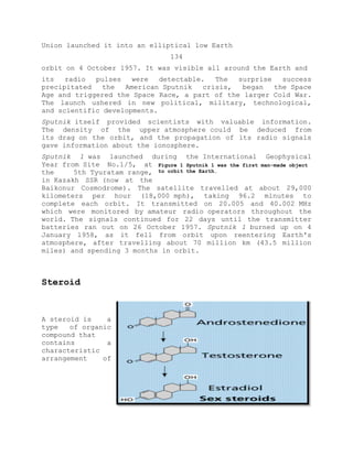 Union launched it into an elliptical low Earth
134
orbit on 4 October 1957. It was visible all around the Earth and
its radio pulses were detectable. The surprise success
precipitated the American Sputnik crisis, began the Space
Age and triggered the Space Race, a part of the larger Cold War.
The launch ushered in new political, military, technological,
and scientific developments.
Sputnik itself provided scientists with valuable information.
The density of the upper atmosphere could be deduced from
its drag on the orbit, and the propagation of its radio signals
gave information about the ionosphere.
Sputnik 1 was launched during the International Geophysical
Year from Site No.1/5, at
the 5th Tyuratam range,
in Kazakh SSR (now at the
Baikonur Cosmodrome). The satellite travelled at about 29,000
kilometers per hour (18,000 mph), taking 96.2 minutes to
complete each orbit. It transmitted on 20.005 and 40.002 MHz
which were monitored by amateur radio operators throughout the
world. The signals continued for 22 days until the transmitter
batteries ran out on 26 October 1957. Sputnik 1 burned up on 4
January 1958, as it fell from orbit upon reentering Earth's
atmosphere, after travelling about 70 million km (43.5 million
miles) and spending 3 months in orbit.
Steroid
A steroid is a
type of organic
compound that
contains a
characteristic
arrangement of
Figure 1 Sputnik 1 was the first man-made object
to orbit the Earth.
 