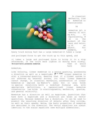 In classical
mechanics, line
ar momentum or
translational
94
momentum (pl. m
omenta; SI unit
kg m/s, or
equivalently, N
s) is the
product of the
mass and veloci
ty of an
object. For
example, a
heavy truck moving fast has a large momentum—it takes a large
and prolonged force to get the truck up to this speed, and
it takes a large and prolonged force to bring it to a stop
afterwards. If the truck were lighter or moving more slowly,
then it would
have less
momentum.
Like velocity, linear momentum is a vector quantity, possessing
a direction as well as a magnitude: Linear momentum is
also a conserved quantity, meaning that if a closed system is
not affected by external forces, its total linear momentum
cannot change. In classical mechanics, conservation of linear
momentum is implied by Newton's laws; but it also holds
in special relativity (with a modified formula) and, with
appropriate definitions, a (generalized) linear momentum
conservation law holds in electrodynamics, mechanics, quantum,
and general relativity.
Momentum has a direction as well as magnitude. Quantities that
have both a magnitude and a direction are known as vector
quantities. Because momentum has a direction, it can be used to
predict the resulting direction of objects after they collide,
as well as their speeds. Below, the basic properties of momentum
are described in one dimension. The vector equations are almost
identical to the scalar equations (see multiple dimensions).
Billiard balls possesses momentum.
 