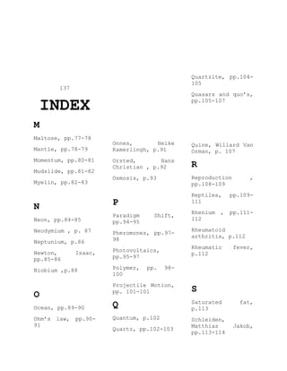 137
INDEX
M
Maltose, pp.77-78
Mantle, pp.78-79
Momentum, pp.80-81
Mudslide, pp.81-82
Myelin, pp.82-83
N
Neon, pp.84-85
Neodymium , p. 87
Neptunium, p.86
Newton, Isaac,
pp.85-86
Niobium ,p.88
O
Ocean, pp.89-90
Ohm’s law, pp.90-
91
Onnes, Heike
Kamerlingh, p.91
Orsted, Hans
Christian , p.92
Osmosis, p.93
P
Paradigm Shift,
pp.94-95
Pheromones, pp.97-
98
Photovoltaics,
pp.95-97
Polymer, pp. 98-
100
Projectile Motion,
pp. 101-101
Q
Quantum, p.102
Quartz, pp.102-103
Quartzite, pp.104-
105
Quasars and quo’s,
pp.105-107
Quine, Willard Van
Orman, p. 107
R
Reproduction ,
pp.108-109
Reptiles, pp.109-
111
Rhenium , pp.111-
112
Rheumatoid
arthritis, p.112
Rheumatic fever,
p.112
S
Saturated fat,
p.113
Schleiden,
Matthias Jakob,
pp.113-114
 