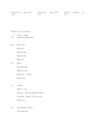 Sputnik 1, pp.114-
115
Steroid, pp.115-
116
Storm surge, p.
116
Table of Contents
I. Title Page
II. Acknowledgement
III. Maltose
Mantle
Momentum
Mudslide
Myelin
IV. Neon
Neodymium
Neptunium
Newton, Isaac
Niobium
V. Ocean
Ohm’s law
Onnes, Heike Kamerlingh
Orsted, Hans Christian
Osmosis
VI. Paradigm Shift
Pheromones
 