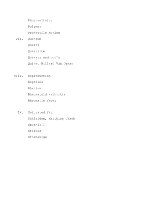 Photovoltaics
Polymer
Projectile Motion
VII. Quantum
Quartz
Quartzite
Quasars and quo’s
Quine, Willard Van Orman
VIII. Reproduction
Reptiles
Rhenium
Rheumatoid arthritis
Rheumatic fever
IX. Saturated fat
Schleiden, Matthias Jakob
Sputnik 1
Steroid
Stormsurge
 