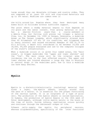 large enough they can devastate villages and country sides. They
are composed of at least 50% silt and clay-sized materials and
up to 30% water. Mudflows are common even in
96
the hills around Los Angeles where they have destroyed many
homes built on hillsides without sufficient support.
The point where a muddy material begins to flow depends on
its grain and the water content. Fine grainy material or soil
has a smaller friction angle than a coarse sediment or
a debris flow, but falling rock pieces can trigger a material
flow, too. On December 14, 1999 in Vargas, Venezuela, a mudslide
known as The Vargas tragedy, which significantly altered more
than 60 kilometers (37 mi) of its coastline, was triggered due
to heavy rainfall and caused estimated damages of USD $1.79 to
$3.5 billion, a death toll considered to be between 10,000 and
30,000, 85,000 people evacuated and led to the complete collapse
of the state's infrastructure.
When a mudslide occurs it is given four named areas, the 'main
scarp', in bigger mudslides the 'upper and lower shelves' and
the 'toe'. The main scarp will be the original area of
incidence; the toe is the last affected area(s). The upper and
lower shelves are located wherever a large dip (due to mountain
or natural drop) in the mudslides path. Due to this a mudslide
can have many shelves.
Myelin
Myelin is a dielectric(electrically insulating) material that
forms a layer, the myelin sheath, usually around only
the axon of a neuron. It is essential for the proper functioning
of the nervous system. It is an outgrowth of a type of glial
cell. The production of the myelin sheath is called myelination.
In humans, the production of myelin begins in the 14th week of
fetal development, although little myelin exists in the brain at
the time of birth. During infancy, myelination occurs quickly
and continues through the adolescent stages of life.
Schwann cells supply the myelin for peripheral neurons,
whereas oligodendrocytes, specifically of the inter fascicular
 