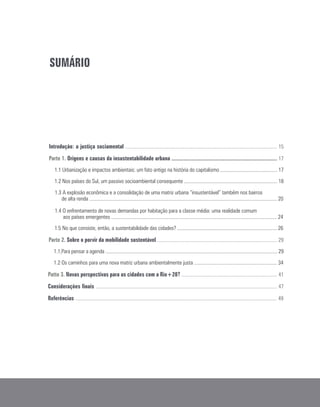 SUMÁRIO
Introdução: a justiça sociamental ..................................................................................................................... 15
Parte 1. Origens e causas da insustentabilidade urbana ..................................................................................... 17
1.1 Urbanização e impactos ambientais: um fato antigo na história do capitalismo ............................................ 17
1.2 Nos países do Sul, um passivo socioambiental consequente ........................................................................ 18
1.3 A explosão econômica e a consolidação de uma matriz urbana “insustentável” também nos bairros
de alta renda ................................................................................................................................................. 20
1.4 O enfrentamento de novas demandas por habitação para a classe média: uma realidade comum
aos países emergentes ................................................................................................................................ 24
1.5 No que consiste, então, a sustentabilidade das cidades? ............................................................................. 26
Parte 2. Sobre o porvir da mobilidade sustentável ............................................................................................. 29
1.1 Para pensar a agenda ..................................................................................................................................... 29
1.2 Os caminhos para uma nova matriz urbana ambientalmente justa ................................................................ 34
Patte 3. Novas perspectivas para as cidades com a Rio+20? .......................................................................... 41
Considerações finais ............................................................................................................................................ 47
Referências ............................................................................................................................................................ 49
 