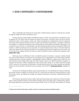 Selos e certificações são ferramentas de comunicação e marketing. Buscam sugerir ao consumidor que o produto
tem alguma vantagem de natureza ambiental ou social.
O universo de selos envolve produtos com diferentes objetivos, critérios, rigor, financiamento, transparência e prazo
de validade [133–135]. Alguns selos são baseados em apenas uma regra que, se atendida, mesmo que seja um desastre
ambiental em todos os outros aspectos, recebe o selo. Alguns são baseados em autodeclaração, outros por inspeção de
terceira parte. Alguns selos são emitidos com base em regras e procedimentos desconhecidos – não sabemos exatamente
o que significam – ou definidos sob demanda e outros são baseados em critérios públicos pré-definidos. Alguns selos, como
o Energy Star norte-americano e o Procel brasileiro, são partes de políticas públicas. Outros são iniciativas de ONGs ou de
empresas, e refletem os interesses dos seus associados. Um estudo da Duke University [133],com 150 selos ambientais,
mostrou que apenas 44% dos selos foram baseados em uma avaliação sistemática das condições atuais do mercado, que
1/3 dos selos não faz qualquer tentativa de monitorar ou avaliar os benefícios sociais e ambientais dos programas. Então,
existem selos e selos.
Observa-se hoje uma proliferação de selos e certificados na área de construção, o que gerou razoável confusão
[135] e levou a ONU a elaborar um manual para seus funcionários [136]. O surpreendente é que nenhum estudo sistemático
conseguiu demonstrar que selos promovem a sustentabilidade. Estudo da UNEP não conseguiu medir o efeito dos cinco
mais importantes selos ecológicos (Blue Angel, FSC, MSC, Fairtrade e Ifoam) [137]. Edifícios certificados conseguem, no
mercado norte-americano, melhores aluguéis[138], embora ainda existam dúvidas se, na média, economizem energia
[139]. O sucesso de um selo parece ser determinado mais pela força da própria marca e pela quantidade de certificados
emitidos (ou de pés quadrados certificados!) do que por qualquer outro fator[133]: sucesso gera sucesso. Visibilidade é a
chave.
Os sistemas de certificação de edifícios atuais não são baseados em uma quantificação dos impactos ambientais,
pois não têm por base a avaliação do ciclo de vida [140,141], o que permite aos agentes de mercado selecionar os selos
mais baratos e fáceis, que projetem uma imagem de socialmente responsáveis, uma prática condenável denominada o
greenwash23.
De forma geral, selos premiam quando o edifício adota determinada solução que os detentores do sistema acreditam
reduzir o impacto ambiental. Quando as regras refletem estratégias do país, elas podem ajudar a divulgar políticas públicas.
Mas quando aplicadas em outros países se tornam vazias de sentido. Temos, em São Paulo, muitos edifícios com tomada
5. SELOS E CERTIFICAÇÕES E A SUSTENTABILIDADE
23 Greenwash: prática de disseminar informações imprecisas ou incompletas, com o objetivo único de apresentar uma organização como ambientalmente responsável.
 