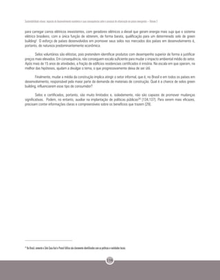 Sustentabilidade urbana: impactos do desenvolvimento econômico e suas consequências sobre o processo de urbanização em países emergentes – Volume 3
116
para carregar carros elétricos inexistentes, com geradores elétricos a diesel que geram energia mais suja que o sistema
elétrico brasileiro, com a única função de obterem, de forma barata, qualificação para um determinado selo de green
building! O esforço de países desenvolvidos em promover seus selos nos mercados dos países em desenvolvimento é,
portanto, de natureza predominantemente econômica.
Selos voluntários são elitistas, pois pretendem identificar produtos com desempenho superior de forma a justificar
preços mais elevados. Em consequência, não conseguem escala suficiente para mudar o impacto ambiental médio do setor.
Após mais de 15 anos de atividades, a fração de edifícios residenciais certificados é irrisória. Na escala em que operam, na
melhor das hipóteses, ajudam a divulgar o tema, o que progressivamente deixa de ser útil.
Finalmente, mudar a média da construção implica atingir o setor informal, que é, no Brasil e em todos os países em
desenvolvimento, responsável pela maior parte da demanda de materiais de construção. Qual é a chance de selos green
building, influenciarem esse tipo de consumidor?
Selos e certificados, portanto, são muito limitados e, isoladamente, não são capazes de promover mudanças
significativas. Podem, no entanto, auxiliar na implantação de políticas públicas24 [134,137]. Para serem mais eficazes,
precisam conter informações claras e compreensíveis sobre os benefícios que trazem [29].
24
No Brasil, somente o Selo Casa Azul e Procel Edifica são claramente identificados com as políticas e realidades locais.
 