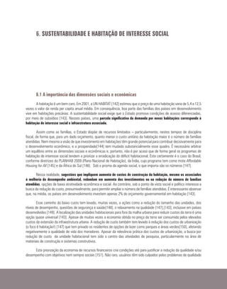 6. SUSTENTABILIDADE E HABITAÇÃO DE INTERESSE SOCIAL
6.1 A importância das dimensões sociais e econômicas
A habitação é um bem caro. Em 2001, a UN HABITAT [142] estimou que o preço de uma habitação varia de 5,4 a 12,5
vezes o valor da renda per capita anual média. Em consequência, boa parte das famílias dos países em desenvolvimento
vive em habitações precárias. A sustentabilidade social exige que o Estado promova condições de acesso diferenciadas,
por meio de subsídios [143]. Nesses países, uma parcela significativa da demanda por novas habitações corresponde à
habitação de interesse social e infraestrutura associada.
Assim como as famílias, o Estado dispõe de recursos limitados – particularmente, nestes tempos de disciplina
fiscal, de forma que, para um dado orçamento, quanto menor o custo unitário da habitação maior é o número de famílias
atendidas. Nem mesmo a visão de que investimento em habitações têm grande potencial para contribuir decisivamente para
o desenvolvimento econômico, e a prosperidade[144] tem mudado substancialmente esse quadro. É necessário arbitrar
um equilíbrio entre as dimensões sociais e econômicas e, portanto, não é por acaso que de forma geral os programas de
habitação de interesse social tendem a priorizar a erradicação do déficit habitacional. Este certamente é o caso do Brasil,
conforme diretrizes do PLANHAB 2009 (Plano Nacional de Habitação), da Índia, cujo programa tem como mote Affordable
Housing for All [145] e da África do Sul [146]. Sob o prisma da agenda social, o que importa são os números [147].
Nessa realidade, sugestões que impliquem aumento de custos de construção da habitação, mesmo os associados
à melhoria do desempenho ambiental, redundam em aumento dos investimentos ou na redução do número de famílias
atendidas, opções de baixa atratividade econômica e social. Ao contrário, sob o ponto de vista social e político interessa a
busca da redução do custo, presumivelmente, para permitir ampliar o número de famílias atendidas. É interessante observar
que, na média, os países em desenvolvimento investem apenas 2% do orçamento governamental em habitação [143].
Esse caminho do baixo custo tem levado, muitas vezes, a ações como a redução do tamanho das unidades, dos
níveis de desempenho, questões de segurança e saúde[148], o relaxamento na qualidade [147],[143], inclusive em países
desenvolvidos [149]. A localização das unidades habitacionais para fora da malha urbana para reduzir custos da terra é uma
opção quase universal [143]. Apesar de muitas vezes a economia obtida no preço da terra ser consumida pelos elevados
custos de extensão da infraestrutura urbana. A redução de custo também tem levado à redução dos custos de urbanização
(o foco é habitação!) [147] que tem privado os residentes de opções de lazer como parques e áreas verdes[150], afetando
negativamente a qualidade de vida dos moradores. Apesar da relevância prática dos custos de urbanização, a busca por
redução de custo da unidade habitacional tem sido o centro das atividades de pesquisa, particularmente na área de
materiais de construção e sistemas construtivos.
Esta priorização da economia de recursos financeiros cria condições até para justificar a redução da qualidade e/ou
desempenho com objetivos nem sempre sociais [151]. Não raro, usuários têm sido culpados pelos problemas de qualidade
 