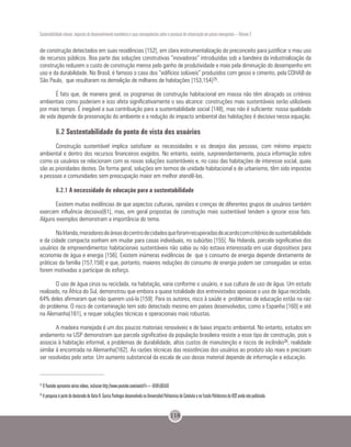 Sustentabilidade urbana: impactos do desenvolvimento econômico e suas consequências sobre o processo de urbanização em países emergentes – Volume 3
118
de construção detectados em suas residências [152], em clara instrumentalização do preconceito para justificar o mau uso
de recursos públicos. Boa parte das soluções construtivas “inovadoras” introduzidas sob a bandeira da industrialização da
construção reduzem o custo de construção menos pelo ganho de produtividade e mais pela diminuição do desempenho em
uso e da durabilidade. No Brasil, é famoso o caso dos “edifícios solúveis” produzidos com gesso e cimento, pela COHAB de
São Paulo, que resultaram na demolição de milhares de habitações [153,154]25.
É fato que, de maneira geral, os programas de construção habitacional em massa não têm abraçado os critérios
ambientais como poderiam e isso afeta significativamente o seu alcance: construções mais sustentáveis serão utilizáveis
por mais tempo. É inegável a sua contribuição para a sustentabilidade social [148], mas não é suficiente: nossa qualidade
de vida depende da preservação do ambiente e a redução do impacto ambiental das habitações é decisiva nessa equação.
6.2 Sustentabilidade do ponto de vista dos usuários
Construção sustentável implica satisfazer as necessidades e os desejos das pessoas, com mínimo impacto
ambiental e dentro dos recursos financeiros exigidos. No entanto, existe, surpreendentemente, pouca informação sobre
como os usuários se relacionam com as novas soluções sustentáveis e, no caso das habitações de interesse social, quais
são as prioridades destes. De forma geral, soluções em termos de unidade habitacional e de urbanismo, têm sido impostas
a pessoas e comunidades sem preocupação maior em melhor atendê-las.
6.2.1 A necessidade de educação para a sustentabilidade
Existem muitas evidências de que aspectos culturais, opiniões e crenças de diferentes grupos de usuários também
exercem influência decisiva[61], mas, em geral propostas de construção mais sustentável tendem a ignorar esse fato.
Alguns exemplos demonstram a importância do tema.
NaIrlanda,moradoresdeáreasdocentrodecidadesqueforamrecuperadasdeacordocomcritériosdesustentabilidade
e da cidade compacta sonham em mudar para casas individuais, no subúrbio [155]. Na Holanda, parcela significativa dos
usuários de empreendimentos habitacionais sustentáveis não sabia ou não estava interessada em usar dispositivos para
economia de água e energia [156]. Existem inúmeras evidências de que o consumo de energia depende diretamente de
práticas da família [157,158] e que, portanto, maiores reduções do consumo de energia podem ser conseguidas se estas
forem motivadas a participar do esforço.
O uso de água cinza ou reciclada, na habitação, varia conforme o usuário, e sua cultura de uso de água. Um estudo
realizado, na África do Sul, demonstrou que embora a quase totalidade dos entrevistados apoiasse o uso de água reciclada,
64% deles afirmaram que não querem usá-la [159]. Para os autores, risco à saúde e problemas de educação estão na raiz
do problema. O risco de contaminação tem sido detectado mesmo em países desenvolvidos, como a Espanha [160] e até
na Alemanha[161], e requer soluções técnicas e operacionais mais robustas.
A madeira manejada é um dos poucos materiais renováveis e de baixo impacto ambiental. No entanto, estudos em
andamento na USP demonstram que parcela significativa da população brasileira resiste a esse tipo de construção, pois a
associa à habitação informal, a problemas de durabilidade, altos custos de manutenção e riscos de incêndio26, realidade
similar à encontrada na Alemanha[162]. As razões técnicas das resistências dos usuários ao produto são reais e precisam
ser resolvidas pelo setor. Um aumento substancial da escala de uso desse material depende de informação e educação.
25
O Youtube apresenta vários vídeos, inclusive http://www.youtube.com/watch?v=-UE8FcQGt5Q
26
A pesquisa é parte do doutorado de Katia R. Garcia Punhagui desenvolvida na Universidad Politecnica de Cataluña e na Escola Politécnica da USP, ainda não publicada.
 
