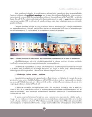 Sustentabilidade na produção da habitação de interesse social
121
Dadas as evidentes implicações de custo do aumento da área privativa, o atendimento dessa demanda na área de
habitação social passa pela possibilidade de ampliação, uma vantagem das residências individualizadas, sonho de consumo
de moradores de conjuntos CDHU (Companhia de Desenvolvimento Urbano do Estado de São Paulo) [169] e também da
Europa Oriental[173]. Nos edifícios residenciais multifamiliares tradicionais, a única opção é a fusão de duas ou mais peças
de uma mesma unidade [172] ou até mesmo de unidades contíguas, o que requer soluções planejadas nos sistemas de
paredes estruturais.
É desejável desenvolver tipologias de ocupação densa que permitam alguma ampliação e que sejam viáveis mesmo
em regiões metropolitanas. Casas-fitas, que viabilizam ocupações com alta densidade urbana, como os desenvolvidos pelo
Estúdio Elemental (Figura 10) são um exemplo de possibilidades de projeto a ser explorados.
Figura 10 – A Quinta Monroy, como construída e após intervenção dos usuários. Exemplo de arquitetura projetada para permitir a expansão de área. Fonte: Elemental Chile (www.elementalchile.cl).
A flexibilidade do projeto pode incluir a facilitação da introdução de melhorias estéticas e até mesmo previsão de
modificações no desempenho térmico e acústico de paredes, tetos, esquadrias, etc.
A flexibilidade do projeto em todos os sentidos tem enorme potencial de contribuir para a sustentabilidade ambiental
e, ao mesmo tempo, aumentar o grau de satisfação dos usuários. Sua adoção, no entanto, exige o desenvolvimento de
metodologia para avaliar objetivamente a flexibilidade de diferentes soluções construtivas [20].
6.2.5 Os desejos: conforto, natureza e qualidade
A questão do desempenho acústico, pouco tratada no Brasil, inclusive em habitações de mercado, é uma das
principais demandas tanto no Brasil (São Paulo) quanto no Chile [166] e está demonstrado ter implicações diretas na saúde
das pessoas [174]. Está relacionada com o desempenho de janelas e também influencia no consumo de energia e na
segurança, prioridades no Brasil e na África do Sul.
A carência de áreas verdes nos conjuntos habitacionais é uma das grandes insatisfações, tanto no Brasil [169]
quanto na África do Sul, onde foi constatado que as áreas de projetos novos de habitação social apresentavam taxa per
capita de áreas verdes 5 vezes menores que empreendimentos mais antigos (townships) e 15 vezes inferiores a áreas
urbanas mais ricas [150].
Os grandes conjuntos habitacionais homogêneos, social e esteticamente, desprovidos das múltiplas funções e
serviços de uma cidade, desenvolvidos originalmente na reconstrução da Europa estão sendo demolidos, tanto nos EUA
quanto na Europa e até mesmo na Austrália [175]. Embora as causas ainda não sejam claras [176], é certo que esse modelo
urbanístico precisa ser repensado de forma ampla. A criação de comunidades mistas tem sido proposta como uma forma
 