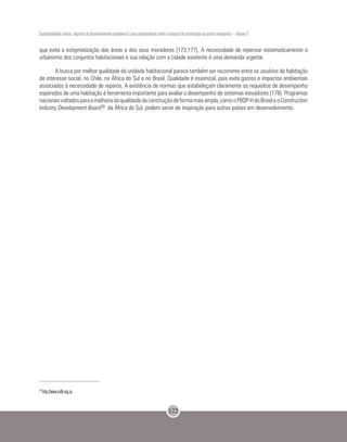 Sustentabilidade urbana: impactos do desenvolvimento econômico e suas consequências sobre o processo de urbanização em países emergentes – Volume 3
122
que evita a estigmatização das áreas e dos seus moradores [173,177]. A necessidade de repensar sistematicamente o
urbanismo dos conjuntos habitacionais e sua relação com a cidade existente é uma demanda urgente.
A busca por melhor qualidade da unidade habitacional parece também ser recorrente entre os usuários da habitação
de interesse social, no Chile, na África do Sul e no Brasil. Qualidade é essencial, pois evita gastos e impactos ambientais
associados à necessidade de reparos. A existência de normas que estabeleçam claramente os requisitos de desempenho
esperados de uma habitação é ferramenta importante para avaliar o desempenho de sistemas inovadores [178]. Programas
nacionaisvoltadosparaamelhoriadaqualidadedaconstruçãodeformamaisampla,comooPBQP-HdoBrasileoConstruction
Industry Development Board28 da África do Sul, podem servir de inspiração para outros países em desenvolvimento.
28
http://www.cidb.org.za
 