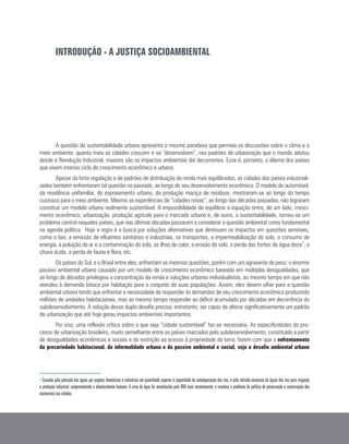 INTRODUÇÃO - A JUSTIÇA SOCIOAMBIENTAL
A questão da sustentabilidade urbana apresenta o mesmo paradoxo que permeia as discussões sobre o clima e o
meio ambiente: quanto mais as cidades crescem e se “desenvolvem”, nos padrões de urbanização que o mundo adotou
desde a Revolução Industrial, maiores são os impactos ambientais daí decorrentes. Esse é, portanto, o dilema dos países
que vivem intenso ciclo de crescimento econômico e urbano.
Apesar da forte regulação e de padrões de distribuição da renda mais equilibrados, as cidades dos países industriali-
zados também enfrentaram tal questão no passado, ao longo de seu desenvolvimento econômico. O modelo do automóvel,
da residência unifamiliar, do espraiamento urbano, da produção maciça de resíduos, mostraram-se ao longo do tempo
custosos para o meio ambiente. Mesmo as experiências de “cidades novas”, ao longo das décadas passadas, não lograram
constituir um modelo urbano realmente sustentável. A impossibilidade de equilibrar a equação entre, de um lado, cresci-
mento econômico, urbanização, produção agrícola para o mercado urbano e, de outro, a sustentabilidade, tornou-se um
problema central naqueles países, que nas últimas décadas passaram a considerar a questão ambiental como fundamental
na agenda política. Hoje a regra é a busca por soluções alternativas que diminuam os impactos em questões sensíveis,
como o lixo, a emissão de efluentes sanitários e industriais, os transportes, a impermeabilização do solo, o consumo de
energia, a poluição do ar e a contaminação do solo, as ilhas de calor, a erosão do solo, a perda das fontes de água doce1
, a
chuva ácida, a perda de fauna e flora, etc.
Os países do Sul, e o Brasil entre eles, enfrentam as mesmas questões, porém com um agravante de peso: o enorme
passivo ambiental urbano causado por um modelo de crescimento econômico baseado em múltiplas desigualdades, que
ao longo de décadas privilegiou a concentração da renda e soluções urbanas individualistas, ao mesmo tempo em que não
atendeu à demanda básica por habitação para o conjunto de suas populações. Assim, eles devem olhar para a questão
ambiental urbana tendo que enfrentar a necessidade de responder às demandas de seu crescimento econômico produzindo
milhões de unidades habitacionais, mas ao mesmo tempo responder ao déficit acumulado por décadas em decorrência do
subdesenvolvimento. A solução desse duplo desafio precisa, entretanto, ser capaz de alterar significativamente um padrão
de urbanização que até hoje gerou impactos ambientais importantes.
Por isso, uma reflexão crítica sobre o que seja “cidade sustentável” faz-se necessária. As especificidades do pro-
cesso de urbanização brasileiro, muito semelhante entre os países marcados pelo subdesenvolvimento, constituído a partir
de desigualdades econômicas e sociais e da restrição ao acesso à propriedade da terra, fazem com que o enfrentamento
da precariedade habitacional, da informalidade urbana e do passivo ambiental e social, seja o desafio ambiental urbano
1 Causada pela poluição das águas por esgotos domésticos e industriais em quantidade superior à capacidade de autodepuração dos rios, e pela retirada excessiva de águas dos rios para irrigação
e produção industrial, comprometendo o abastecimento humano. A crise da água foi reconhecida pela ONU mais recentemente, e recoloca o problema da política de preservação e conservação dos
mananciais nas cidades.
 