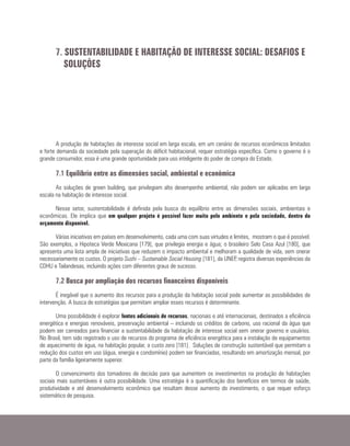 A produção de habitações de interesse social em larga escala, em um cenário de recursos econômicos limitados
e forte demanda da sociedade pela superação do déficit habitacional, requer estratégia específica. Como o governo é o
grande consumidor, essa é uma grande oportunidade para uso inteligente do poder de compra do Estado.
7.1 Equilíbrio entre as dimensões social, ambiental e econômica
As soluções de green building, que privilegiam alto desempenho ambiental, não podem ser aplicadas em larga
escala na habitação de interesse social.
Nesse setor, sustentabilidade é definida pela busca do equilíbrio entre as dimensões sociais, ambientais e
econômicas. Ele implica que em qualquer projeto é possível fazer muito pelo ambiente e pela sociedade, dentro do
orçamento disponível.
Várias iniciativas em países em desenvolvimento, cada uma com suas virtudes e limites, mostram o que é possível.
São exemplos, a Hipoteca Verde Mexicana [179], que privilegia energia e água; o brasileiro Selo Casa Azul [180], que
apresenta uma lista ampla de iniciativas que reduzem o impacto ambiental e melhoram a qualidade de vida, sem onerar
necessariamente os custos. O projeto Sushi – Sustainable Social Housing [181], da UNEP, registra diversas experiências da
CDHU e Tailandesas, incluindo ações com diferentes graus de sucesso.
7.2 Busca por ampliação dos recursos financeiros disponíveis
É inegável que o aumento dos recursos para a produção da habitação social pode aumentar as possibilidades de
intervenção. A busca de estratégias que permitam ampliar esses recursos é determinante.
Uma possibilidade é explorar fontes adicionais de recursos, nacionais e até internacionais, destinados a eficiência
energética e energias renováveis, preservação ambiental – incluindo os créditos de carbono, uso racional da água que
podem ser carreados para financiar a sustentabilidade da habitação de interesse social sem onerar governo e usuários.
No Brasil, tem sido registrado o uso de recursos do programa de eficiência energética para a instalação de equipamentos
de aquecimento de água, na habitação popular, a custo zero [181]. Soluções de construção sustentável que permitam a
redução dos custos em uso (água, energia e condomínio) podem ser financiadas, resultando em amortização mensal, por
parte da família ligeiramente superior.
O convencimento dos tomadores de decisão para que aumentem os investimentos na produção de habitações
sociais mais sustentáveis é outra possibilidade. Uma estratégia é a quantificação dos benefícios em termos de saúde,
produtividade e até desenvolvimento econômico que resultam desse aumento do investimento, o que requer esforço
sistemático de pesquisa.
7. SUSTENTABILIDADE E HABITAÇÃO DE INTERESSE SOCIAL: DESAFIOS E
SOLUÇÕES
 