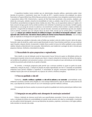 A experiência brasileira mostra também que em determinadas situações políticas, governantes podem tomar
decisões de aumentar o investimento nessa área. Em julho de 2011, o governo anunciou uma ampliação nos valores
financiadosnoProgramaMinhaCasa,MinhaVidaparaaumentaraáreaconstruídaetornarobrigatóriorevestimentocerâmico
e aquecedores solares [182]. Anteriormente, o governo de São Paulo havia aumentado a área privativa, ampliado o pé-
direito das construções, adotado o desenho de acessibilidade em todas as unidades e laje de forro em casas [183],[181].
Os benefícios socioambientais de algumas destas medidas são claros. Mas o uso de aquecedores solares em regiões com
baixo consumo de água quente não faz sentido econômico nem ambiental. É provável que essa decisão e também aquelas
relacionadas ao uso de laje de concreto na cobertura e de revestimento cerâmico interno tenham o objetivo simbólico de
aproximar a imagem[165] da habitação social à da casa de mercado, mostrando aos beneficiários que eles são cidadãos
como os demais, recebendo casa com soluções típicas da classe média, decisão que faz sentido político. A experiência
sugere que soluções que combinem elementos de melhoria da imagem com melhoria do desempenho ambiental – como o
aquecedor solar, visível no teto - têm maiores chances políticas de atraírem recursos financeiros adicionais. Essa estratégia
pode ser explorada na introdução de uma agenda de construção sustentável.
Estratégias que subsidiem a demanda, onde as famílias que recebem cartas de crédito e buscam, dentro de regras,
fornecedor capaz de atendê-las, podem exercer papel dinamizador do setor. Essas iniciativas pode fazer com que empresas
sejam forçadas a disputar clientes, incorporando o cidadão (futuro usuário) na busca de melhor qualidade e preço, podendo
viabilizar soluções ambientalmente mais avançadas. Adicionalmente, esse modelo tem a vantagem de abrir o mercado para
pequenas empresas, facilitando a diversidade de soluções.
7.3 Necessidade de ações progressivas e regionalizadas
Outro desafio no caso da habitação social em larga escala é buscar formas de superar as dificuldades práticas de
incorporação de grande número de novas soluções para reduzir o impacto ambiental em centenas de milhares de projetos,
sem problemas de qualidade e sem pressionar os preços, como ocorre em situações em que a demanda por uma tecnologia
aumenta bruscamente pela entrada de um grande comprador.
Ao contrário, a introdução progressiva pode permitir que a estrutura produtiva se ajuste ao ganho de escala,
viabilizando a redução de preços. A adoção de soluções de projeto regionalizadas (ver item 4.1) baseadas em prioridades
ambientais locais permite multiplicar a experiência. A necessidade de soluções construtivas regionalizadas já é uma
realidade imposta pela norma de desempenho nos aspectos de conforto e eficiência energética.
7.4 Foco na qualidade e vida útil
Finalmente, o desafio é melhorar a qualidade e a vida útil do ambiente a ser construído: sustentabilidade social,
ambiental e econômica somente serão atingidas se o novo estoque habitacional for capaz de sobreviver pelos próximos 50
anos, o que depende de controlar custos em uso e em manutenção e permitir melhorias contínuas.
A incorporação dos futuros usuários no processo de gestão da qualidade tem enorme potencial para melhorar estes
sistemas.
7.5 Integração em uma política mais abrangente de construção sustentável
Embora a habitação de interesse social tenha suas especificidades associadas à forma de produção e limites de
custo, a introdução de práticas de sustentabilidade em grande escala somente será viável se contemplada e monitorada
por uma política setorial abrangente, uma vez que fabricantes de produtos, projetistas, construtores e até órgãos públicos
estão inseridos no mercado mais amplo.
 