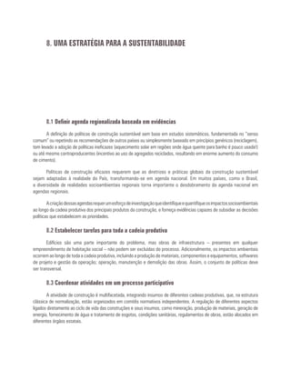 8.1 Definir agenda regionalizada baseada em evidências
A definição de políticas de construção sustentável sem base em estudos sistemáticos, fundamentada no “senso
comum” ou repetindo as recomendações de outros países ou simplesmente baseado em princípios genéricos (reciclagem),
tem levado a adoção de políticas ineficazes (aquecimento solar em regiões onde água quente para banho é pouco usada!)
ou até mesmo contraproducentes (incentivo ao uso de agregados reciclados, resultando em enorme aumento do consumo
de cimento).
Políticas de construção eficazes requerem que as diretrizes e práticas globais da construção sustentável
sejam adaptadas à realidade do País, transformando-se em agenda nacional. Em muitos países, como o Brasil,
a diversidade de realidades socioambientais regionais torna importante o desdobramento da agenda nacional em
agendas regionais.
Acriaçãodessasagendasrequerumesforçodeinvestigaçãoqueidentifiqueequantifiqueosimpactossocioambientais
ao longo da cadeia produtiva dos principais produtos da construção, e forneça evidências capazes de subsidiar as decisões
políticas que estabelecem as prioridades.
8.2 Estabelecer tarefas para toda a cadeia produtiva
Edifícios são uma parte importante do problema, mas obras de infraestrutura – presentes em qualquer
empreendimento de habitação social – não podem ser excluídas do processo. Adicionalmente, os impactos ambientais
ocorrem ao longo de toda a cadeia produtiva, incluindo a produção de materiais, componentes e equipamentos, softwares
de projeto e gestão da operação; operação, manutenção e demolição das obras. Assim, o conjunto de políticas deve
ser transversal.
8.3 Coordenar atividades em um processo participativo
A atividade de construção é multifacetada, integrando insumos de diferentes cadeias produtivas, que, na estrutura
clássica de normalização, estão organizados em comitês normativos independentes. A regulação de diferentes aspectos
ligados diretamente ao ciclo de vida das construções e seus insumos, como mineração, produção de materiais, geração de
energia, fornecimento de água e tratamento de esgotos, condições sanitárias, regulamentos de obras, estão alocados em
diferentes órgãos estatais.
8. UMA ESTRATÉGIA PARA A SUSTENTABILIDADE
 