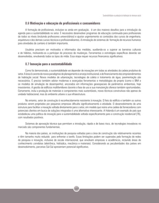 Sustentabilidade na produção da habitação de interesse social
127
8.6 Motivação e educação de profissionais e consumidores
A formação de profissionais, inclusive os ainda em graduação, é um dos maiores desafios para a introdução da
agenda para a sustentabilidade no setor. É necessário desenvolver programas de educação continuada para profissionais
de todos os níveis (incluindo professores universitários) e ajustar urgentemente os conteúdos dos cursos de engenharia,
arquitetura e dos demais cursos técnicos e profissionalizantes. A introdução de sistemas de formação de recursos humanos
para atividades de canteiro é também importante.
Usuários precisam ser motivados e informados das medidas, auxiliando-os a superar as barreiras culturais
e de hábitos, motivando-os a participar do processo de mudanças. Ferramentas e estratégias específicas deverão ser
desenvolvidas, envolvendo todos os tipos de mídia. Essa etapa requer recursos financeiros significativos.
8.7 Inovação para a sustentabilidade
Como foi demonstrado, a sustentabilidade vai depender de inovações em todas as atividades da cadeia produtiva do
setor.Aáreaécarentedenovosparadigmasdeplanejamentoearranjoinstitucional,edefinanciamentodosempreendimentos
de habitação social. Novos modelos de urbanização, tecnologias de coleta e tratamento de água, pavimentação são
necessários. É preciso também adotar modernas e avançadas ferramentas e metodologias de projeto (como o BIM e
os modelos de simulação de desempenho), ancorados em informações geoespaciais de parâmetros ambientais, hoje
inexistentes. A gestão de edifícios multifamiliares durante a fase de uso e sua manutenção oferece também oportunidades.
Certamente, inclui a produção de materiais e componentes mais sustentáveis, novas técnicas construtivas não apenas da
unidade habitacional, mas do ambiente urbano e sua infraestrutura.
No entanto, setor de construção é reconhecidamente resistente à inovação. O fato do edifício e também os outros
produtos serem projetados por pequenas empresas dificulta significativamente a atividade. O desenvolvimento de uma
estrutura para facilitar a inovação voltada diretamente para o setor, em modelo que reúna uma cadeia de fornecedores com
potenciais clientes em busca de soluções integradas é uma alternativa interessante. A Holanda é um exemplo de país que
estabeleceu uma política de inovação para a sustentabilidade voltada especificamente para a construção residencial [76],
com resultados positivos.
Sistemas de aprovação técnica que permitam a introdução, rápida e de baixo risco, de tecnologias inovadoras no
mercado são componentes fundamentais.
Na maioria dos países, as instituições de pesquisa voltadas para a área de construção são relativamente recentes
e têm tamanho muito reduzido para enfrentar a tarefa. Essas limitações podem ser superadas pela formação de redes
de pesquisa e inovação, inclusive de escala internacional, que envolvam empresas e acadêmicos, incluindo áreas de
conhecimento correlatas (eletrônica, hidráulica, mecânica e materiais). Considerando as peculiaridades dos países em
desenvolvimento, parcerias Sul-Sul apresentam potencial significativo.
 