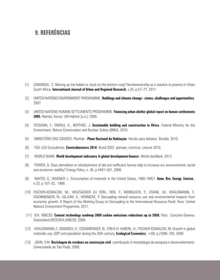 [1]	 LEMANSKI, C. Moving up the ladder or stuck on the bottom rung? Homeownership as a solution to poverty in Urban
South Africa. International Journal of Urban and Regional Research, v.35, p.57–77, 2011.
[2]	 UNITED NATIONS ENVIRONMENT PROGRAMME. Buildings and climate change - status, challenges and opportunities.
2007.
[3]	 UNITED NATIONS HUMAN SETTLEMENTS PROGRAMME. Financing urban shelter global report on human settlements
2005. Nairobi, Kenya: UN-Habitat [u.a.]; 2005.
[4]	 TESSEMA, F.; TAIPALE, K.; BERTHGE, J. Sustainable building and construction in Africa. Federal Ministry for the
Environment, Nature Conservation and Nuclear Safety (BMU). 2010.
[5]	 MINISTÉRIO DAS CIDADES. Planhab - Plano Nacional de Habitação. Versão para debates. Brasilia, 2010.
[6]	 FGV. LCA Consultores. Construbusiness 2010: Brasil 2022: planejar, construir, crescer 2010.
[7]	 WORLD BANK. World development indicators & global development finance. World dataBank, 2012.
[8]	 POWER, A. Does demolition or refurbishment of old and inefficient homes help to increase our environmental, social
and economic viability? Energy Policy, n. 36, p.4487–501, 2008.
[9]	 MATOS, G.; WAGNER, L. Consumption of materials in the United States, 1900-19951. Annu. Rev. Energy. Environ.,
n.23, p.107–22, 1988.
[10]	FISCHER-KOWALSKI, M.; WEIZSÄCKER EU VON.; REN, Y.; MORIGUCHI, Y.; CRANE, W.; KRAUSMANN, F.;
EISENMENGER, N.; GILJUM, S.; HENNICKE, P. Decoupling natural resource use and environmental impacts from
economic growth, A Report of the Working Group on Decoupling to the International Resource Panel. Paris: United
Nations Environment Programme, 2011.
[11]	 IEA. WBCSD. Cement technology roadmap 2009 carbon emissions reductions up to 2050. Paris : Conches-Geneva,
Switzerland;OECD/IEA;WBCSD, 2009.
[12]	 KRAUSMANN, F.; GINGRICH, S.; EISENMENGER, N.; ERB K-H, HABERL, H.; FISCHER-KOWALSKI, M. Growth in global
materials use, GDP and population during the 20th century. Ecological Economics, n.68, p.2.696–705, 2009.
[13]	 JOHN, V.M. Reciclagem de resíduos na construção civil: contribuição à metodologia de pesquisa e desenvolvimento.
Universidade de São Paulo, 2000.
9. REFERÊNCIAS
 