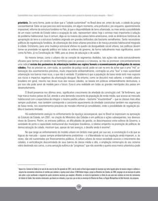 Sustentabilidade urbana: impactos do desenvolvimento econômico e suas consequências sobre o processo de urbanização em países emergentes – Volume 3
14
prioritário. De certa forma, pode-se dizer que a “cidade sustentável” no Brasil deva ser, antes de tudo, a cidade da justiça
socioambiental. Sabe-se que para isso será necessária, em algum momento, uma profunda e, por enquanto, aparentemente
impossível, reforma da estrutura fundiária no País, já que a disponibilidade de terra urbanizada, ou mais ainda a possibilidade
de um maior controle do Estado sobre a ocupação do solo, representam talvez hoje o entrave mais importante à solução
do problema habitacional. Isso é comum, diga-se na maioria dos países latino-americanos, onde as dinâmicas históricas de
apropriação da terra e a estrutura fundiária originada em grandes latifúndios são bastante semelhantes. Serão necessárias
políticas de regularização fundiária, de urbanização das áreas urbanas precárias e de maciça provisão habitacional integrada
à cidade. Entretanto, para uma mudança estrutural efetiva no quadro da desigualdade social urbana, tais políticas devem
tornar-se prioridade na agenda política em todas as esferas de governo, de forma radicalmente mais significativa, assim
como foi feito, já na Constituição de 1988, para as áreas de educação e de saúde.
Ao mesmo tempo, como o urbano não se compõe de segmentos divididos, tais ações não serão estruturalmente
eficazes para termos um cenário mais harmônico para as pessoas e a natureza, se não se promover concomitantemente
uma radical revisão dos parâmetros de urbanização também nas regiões formais e economicamente privilegiadas de nossas
cidades. Pois ao priorizar-se, com razão, as questões da justiça social, pode-se cair no erro de achar que a uma “má” ur-
banização dos assentamentos precários, muito impactante ambientalmente, contrapõe-se uma “boa” e mais sustentável
urbanização nos bairros mais ricos, o que não é verdade. O problema é que a população de baixa renda está mais exposta
aos riscos e impactos negativos da urbanização desigual. No entanto, como se discutirá mais adiante, o modelo urbano
brasileiro em geral, mesmo nas áreas ricas das nossas cidades, se baseia em práticas ambientalmente destrutivas, e
por isso não pode servir de modelo para o futuro. Essa é uma realidade em todas as grandes metrópoles dos países em
desenvolvimento.
O Brasil presencia nos últimos anos, significativo crescimento da atividade da construção civil. Tal fenômeno, que
hoje marca muitos países do Sul, atende a uma demanda crescente da população de renda média, que acessa ao mercado
habitacional com a expectativa de integrar o mesmo padrão urbano – bastante “insustentável” – que as classes mais altas
sempre usufruíram, mas também corresponde a constante aquecimento da atividade construtiva também nos segmentos
de baixa renda, nos assentamentos precários de moradia informal já consolidados, onde a possibilidade de regulação pú-
blica é bastante limitada.
Há evidentemente avanços no enfrentamento da injustiça socioespacial, que no Brasil se expressam na aprovação
do Estatuto da Cidade, em 2001, na criação do Ministério das Cidades e em políticas e ações subsequentes, nos diversos
níveis de Governo. Porém, os entraves políticos, as dificuldades de gestão, os descompassos entre esferas de Governo, a
variedade de porte e capacidade institucional dos municípios brasileiros, o relativo empenho na promoção de políticas de
democratização da cidade, mostram que, apesar de tais avanços, o desafio ainda é enorme2.
No que tange ao enfrentamento do modelo urbano em âmbito mais geral, por sua vez, a constatação é a de que as
lógicas de mercado – quase sempre ambientalmente predatórias – e a liberalidade na sua regulação ainda imperam, e, às
vezes, são até sustentadas por financiamentos públicos. A cultura urbana da nossa sociedade associa o crescimento das
cidades, a verticalização descontrolada de seus bairros de classe média e alta, a ampliação ininterrupta do seu sistema
viário destinado aos carros, a uma sensação eufórica de “progresso” que não assimila o quanto essa matriz urbanística pode
2
Apesar de o Estatuto da Cidade já ter mais de dez anos de vida (foi aprovado em 2001), não há ainda no Brasil algum exemplo de município que tenha logrado aplicar de maneira integral e sistêmica o
conjunto dos instrumentos urbanísticos ali contidos para combater a injustiça social urbana. O ONU-Habitat chegou a propor ao Ministério das Cidades, em 2008, congregar em um município de padrão
mais pobre a ação coordenada e integrada das quatro secretarias nacionais que compõem o Ministério, no intuito de experimentar os efeitos de uma ação mais sistêmica em torno dos instrumentos
do Estatuto da Cidade. Uma iniciativa interessante, que deveria ser retomada, já que essa, que se daria no município de Ribeirão das Neves, na Região Metropolitana de Belo Horizonte, não prosperou.
 