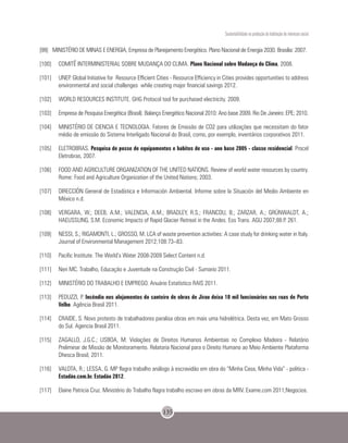 Sustentabilidade na produção da habitação de interesse social
135
[99]	 MINISTÉRIO DE MINAS E ENERGIA, Empresa de Planejamento Energético. Plano Nacional de Energia 2030. Brasilia: 2007.
[100]	 COMITÊ INTERMINISTERIAL SOBRE MUDANÇA DO CLIMA. Plano Nacional sobre Mudança do Clima, 2008.
[101]	 UNEP. Global Initiative for Resource Efficient Cities - Resource Efficiency in Cities provides opportunities to address
environmental and social challenges while creating major financial savings 2012.
[102]	 WORLD RESOURCES INSTITUTE. GHG Protocol tool for purchased electricity. 2009.
[103]	 Empresa de Pesquisa Energética (Brasil). Balanço Energético Nacional 2010: Ano base 2009. Rio De Janeiro: EPE; 2010.
[104]	 MINISTÉRIO DE CIENCIA E TECNOLOGIA. Fatores de Emissão de CO2 para utilizações que necessitam do fator
médio de emissão do Sistema Interligado Nacional do Brasil, como, por exemplo, inventários corporativos 2011.
[105]	ELETROBRAS. Pesquisa de posse de equipamentos e habitos de uso - ano base 2005 - classe residencial. Procel
Eletrobras, 2007.
[106]	 FOOD AND AGRICULTURE ORGANIZATION OF THE UNITED NATIONS. Review of world water resources by country.
Rome: Food and Agriculture Organization of the United Nations; 2003.
[107]	 DIRECCIÓN General de Estadística e Información Ambiental. Informe sobre la Situación del Medio Ambiente en
México n.d.
[108]	 VERGARA, W.; DEEB, A.M.; VALENCIA, A.M.; BRADLEY, R.S.; FRANCOU, B.; ZARZAR, A.; GRÜNWALDT, A.;
HAEUSSLING, S.M. Economic Impacts of Rapid Glacier Retreat in the Andes. Eos Trans. AGU 2007;88:P. 261.
[109]	 NESSI, S.; RIGAMONTI, L.; GROSSO, M. LCA of waste prevention activities: A case study for drinking water in Italy.
Journal of Environmental Management 2012;108:73–83.
[110]	 Pacific Institute. The World’s Water 2008-2009 Select Content n.d.
[111]	 Neri MC. Trabalho, Educação e Juventude na Construção Civil - Sumario 2011.
[112]	 MINISTÉRIO DO TRABALHO E EMPREGO. Anuário Estatístico RAIS 2011.
[113]	 PEDUZZI, P. Incêndio nos alojamentos do canteiro de obras de Jirau deixa 10 mil funcionários nas ruas de Porto
Velho. Agência Brasil 2011.
[114]	 CRAIDE, S. Novo protesto de trabalhadores paralisa obras em mais uma hidrelétrica. Desta vez, em Mato Grosso
do Sul. Agencia Brasil 2011.
[115]	 ZAGALLO, J.G.C.; LISBOA, M. Violações de Direitos Humanos Ambientais no Complexo Madeira - Relatório
Preliminar de Missão de Monitoramento. Relatoria Nacional para o Direito Humano ao Meio Ambiente Plataforma
Dhesca Brasil; 2011.
[116]	 VALOTA, R.; LESSA, G. MP flagra trabalho análogo à escravidão em obra do “Minha Casa, Minha Vida” - politica -
Estadão.com.br. Estadão 2012.
[117]	 Elaine Patricia Cruz. Ministério do Trabalho flagra trabalho escravo em obras da MRV. Exame.com 2011;Negocios.
 