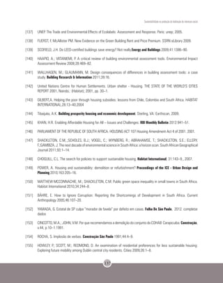 Sustentabilidade na produção da habitação de interesse social
137
[137]	 UNEP. The Trade and Environmental Effects of Ecolabels: Assessment and Response. Paris: unep; 2005.
[138]	 FUERST, F, McAllister PM. New Evidence on the Green Building Rent and Price Premium. SSRN eLibrary 2009.
[139]	 SCOFIELD, J.H. Do LEED-certified buildings save energy? Not really.Energy and Buildings 2009;41:1386–90.
[140]	 HAAPIO, A.; VIITANIEMI, P. A critical review of building environmental assessment tools. Environmental Impact
Assessment Review 2008;28:469–82.
[141]	 WALLHAGEN, M.; GLAUMANN, M. Design consequences of differences in building assessment tools: a case
study. Building Research & Information 2011;39:16.
[142]	 United Nations Centre for Human Settlements. Urban shelter - Housing. THE STATE OF THE WORLD’S CITIES
REPORT 2001, Nairobi,: (Habitat); 2001, pp. 30–1.
[143]	 GILBERT,A. Helping the poor through housing subsidies: lessons from Chile, Colombia and South Africa. HABITAT
INTERNATIONAL,28:13–40,2004
[144]	 Tibaijuka, A.K. Building prosperity housing and economic development. Sterling, VA: Earthscan, 2009.
[145]	 KHAN, H.R. Enabling Affordable Housing for All – Issues and Challenges. RBI Monthly Bulletin 2012:941–51.
[146]	 PARLIAMENT OF THE REPUBLIC OF SOUTH AFRICA. HOUSING ACT 107 Housing Amendment Act 4 of 2001. 2001.
[147]	 SHACKLETON, C.M,.;SCHOLES, B.J.; VOGEL, C.; WYNBERG, R.; ABRAHAMSE, T.; SHACKLETON, S.E.; ELLERY,
F.;GAMBIZA,J.ThenextdecadeofenvironmentalscienceinSouthAfrica:ahorizonscan.SouthAfricanGeographical
Journal 2011;93:1–14.
[148]	 CHOGUILL, C.L. The search for policies to support sustainable housing. Habitat International, 31:143–9., 2007.
[149]	 POWER, A. Housing and sustainability: demolition or refurbishment? Proceedings of the ICE - Urban Design and
Planning 2010;163:205–16.
[150]	 MATTHEW MCCONNACHIE, M.; SHACKLETON, C.M. Public green space inequality in small towns in South Africa.
Habitat International 2010;34:244–8.
[151]	 BÄHRE, E. How to Ignore Corruption: Reporting the Shortcomings of Development in South Africa. Current
Anthropology 2005;46:107–20.
[152]	 YAMADA, G. Estatal de SP culpa “morador de favela” por defeito em casas. Folha De São Paulo, 2012. completar
dados
[153]	 CINCOTTO, M.A.; JOHN, V.M. Por que recomendamos a demolição do conjunto da COHAB Carapicuiba. Construção,
v.44, p.10–1.1991.
[154]	 ROCHA, S. Implosão de verbas. Construção São Paulo 1991;44:4–9.
[155]	 HOWLEY, P.; SCOTT, M.; REDMOND, D. An examination of residential preferences for less sustainable housing:
Exploring future mobility among Dublin central city residents. Cities 2009;26:1–8.
 