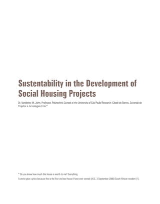 Sustentability in the Development of
Social Housing Projects
Dr. Vanderley M. John, Professor, Polytechnic School at the University of São Paulo Research: Cibele de Barros, Sciranda de
Projetos e Tecnologias Ltda.*
* Do you know how much this house is worth to me? Everything.
I cannot give a price because this is the first and last house I have ever owned (A.D., 3 September 2006) South African resident [1].
 