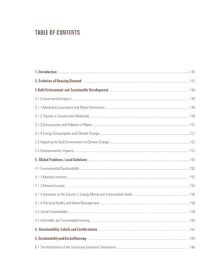 1. Introduction .................................................................................................................................................... 145
2. Evolution of Housing Demand ........................................................................................................................ 147
3 Built Environment and Sustainable Development .......................................................................................... 149
3.1 Environmental Impacts ................................................................................................................................... 149
3.1.1 Material Consumption and Waste Generation .............................................................................................. 149
3.1.2 Toxicity in Construction Materials ............................................................................................................... 150
3.1.3 Consumption and Pollution of Water ............................................................................................................ 151
3.1.4 Energy Consumption and Climate Change .................................................................................................... 151
3.2 Adapting the Built Environment to Climate Change ......................................................................................... 152
3.3 Socioeconomic Impacts ................................................................................................................................. 153
4. GlobalProblems,LocalSolutions..................................................................................................................155
4.1 Environmental Sustainability .......................................................................................................................... 155
4.1.1 Material Intensity ........................................................................................................................................ 155
4.1.2 Material Losses ........................................................................................................................................... 155
4.1.3 Variations in the Country’s Energy Matrix and Consumption Habit ............................................................... 156
4.1.4 The local Reality and Water Management .................................................................................................... 158
4.2 Social Sustainability ....................................................................................................................................... 159
4.3 Informality and Sustainable Housing ............................................................................................................... 160
5. Sustainability,LabelsandCertifications.......................................................................................................163
6.SustainabilityandSocialHousing....................................................................................................................165
6.1 The Importance of the Social and Economic Dimensions ................................................................................. 166
TABLE OF CONTENTS
 