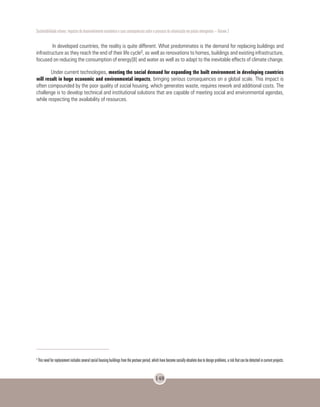 Sustentabilidade urbana: impactos do desenvolvimento econômico e suas consequências sobre o processo de urbanização em países emergentes – Volume 3
148
In developed countries, the reality is quite different. What predominates is the demand for replacing buildings and
infrastructure as they reach the end of their life cycle5, as well as renovations to homes, buildings and existing infrastructure,
focused on reducing the consumption of energy[8] and water as well as to adapt to the inevitable effects of climate change.
Under current technologies, meeting the social demand for expanding the built environment in developing countries
will result in huge economic and environmental impacts, bringing serious consequences on a global scale. This impact is
often compounded by the poor quality of social housing, which generates waste, requires rework and additional costs. The
challenge is to develop technical and institutional solutions that are capable of meeting social and environmental agendas,
while respecting the availability of resources.
5
Thisneedforreplacementincludesseveralsocialhousingbuildingsfromthepostwarperiod,whichhavebecomesociallyobsoleteduetodesignproblems,ariskthatcanbedetectedincurrentprojects.
 