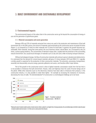 3. BUILT ENVIRONMENT AND SUSTAINABLE DEVELOPMENT
3.1 Environmental impacts
The environmental impacts of the value chain in the construction sector go far beyond the consumption of energy in
use and the generation of greenhouse gases.
3.1.1 Material consumption and waste generation
Between 40% and 75% of materials extracted from nature are used in the production and maintenance of the built
environment [9]. In the 20th century, the amount of materials used exclusively by the construction sector increased 34 times
(Figure 1), as compared to 27 times for other materials and 12 times for fossil fuels. In general, this growth favoured non-
renewable, finite materials: during that same period, the use of biomass (wood, natural fibres, etc.) increased by only 3.6
times, a preoccupying tendency. The concentration of demand in large cities, coupled with the protection of the surrounding
natural environment, has caused local shortages of materials such as clay and sand, while increasing transport distances.
Without technological changes, the flow of construction materials will continue to grow in absolute and relative terms.
It is estimated that the demand for cement-based materials will grow 2.5 times between 2010 and 2050 [11]. Logically,
a similar growth is expected for the production of other construction materials. The extraction, processing, transportation,
assembly and disassembly consume energy, generate pollutants and waste, and therefore affect major biomes.
Part of the growth in the construction sector’s share of global materials consumption results from the fact that it
is not possible to miniaturize the built environment. Houses, cities and highways have the scale of human beings and of
the planet. While other industries (such as the electronics industry) have been able to miniaturize their products, in the
construction industry, it is only possible to make them lighter - for example by increasing the resistance of structures,
decreasing the mass of walls. The dematerialization6 of construction is a technological challenge yet to be faced. 
6
Reducingtheamountofmaterialsneededtoperformafunction(service)ordeliveraproductforasetlengthoftime.Inhousingconstruction,thiscanbedefinedsimplyastheefforttoreducetheamount
of materials needed to build and maintain 1 m2 of floor area for a certain period of time (50 years).
Figure 1 – The evolution in extraction of
construction minerals – 1900-2005 [12]
 