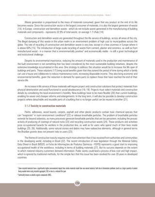 Sustentabilidade urbana: impactos do desenvolvimento econômico e suas consequências sobre o processo de urbanização em países emergentes – Volume 3
150
Waste generation is proportional to the mass of materials consumed, given that any product at the end of its life
becomes waste. Since the construction sector is the largest consumer of materials, it is also the largest generator of waste
[13]. In Europe, construction and demolition waste - which do not include waste generated in the manufacturing of building
materials and components - represents 32.9% of total waste, on average 1.7 t/hab [14].
Construction and demolition waste are generated throughout the life service of buildings, across all areas of the city.
The illegal dumping of this waste in the urban realm is an environment problem of high cost to municipalities across the
globe. The rate of recycling of construction and demolition waste is very low, except in a few countries in Europe where it
is above 60% [15]. The introduction of large-scale recycling of waste from cement, plaster and ceramics, as well as from
manufactured wood - in a manner that is environmentally positive7 and economically viable - is still a great technological
and institutional challenge.
Despite its environmental importance, reducing the amount of materials used in the production and maintenance of
the built environment is not something that has been considered by the most sustainable building initiatives, despite the
extensive knowledge accumulated in this area. One strategy to address this situation would be to increase the life span of
buildings and parts. These solutions [17] bring social benefits given that they extend the period of time during which a family
can use a house and collaborate to reduce maintenance costs, increasing disposable income. They also bring economic and
environmental benefits, given the reduction in demand for spare parts to replace those that have reached the end of their
service life.
An increase in life service of these materials will require project and construction solutions that protect materials from
physical deterioration and avoid functional or social obsolescence [18; 19]. Projects must select materials and construction
details by considering the local environment’s hostility. New buildings have to be more flexible [20] than current buildings,
enabling for easier and cheaper reforms and enlargements. In the long term, it will also be possible to develop construction
projects where detachable and reusable parts of a building that is no longer useful can be reused in another [21].
3.1.2 Toxicity in construction materials
Paints, adhesives, wood boards, carpets, asphalt and other plastic products contain toxic chemical species that
can “evaporate” in room environment conditions8 [22] or release breathable particles. The problem of breathable particles
extends far beyond asbestos, as many processes generate breathable particles that are bio persistent, including the prosaic
activity of producing of coatings of natural rocks [23] and recycling construction waste [24]. These products and activities
pose occupational hazards for workers in the production line, as well as for users who spend much of their lives inside
buildings [25; 26]. Additionally, some natural stones and debris may have radioactive elements, although in general terms
the Brazilian granite does not present risks to users [23].
Thethemeofconstructiontoxicityrequiresmuchmoreattentionthanithasreceivedfromauthoritiesandcommunities
in the developing world, including in Brazil [22]. The recent introduction of new legislation through the Material Safety
Data Sheet in Brazil (MSDS, or Ficha de Informações de Produtos Químicos - FISPQ) represents a good start to improving
occupational health of the workforce, including in terms of building materials [27]. But its success depends on the extent
to which material industry customers demand information. Public works could lead a process of low cost and high impact,
which is ignored by traditional methods, for the simple fact that this issue has been resolved for over 20 years in developed
countries.
7
Some recycled materials have a significantly higher environmental impact than similar materials made from raw natural material, both due to formulation problems (such as a larger quantity of cement
being needed when using recycled aggregate [16]) or due to a reduced life span
8
Technically known as volatile organic compounds (VOC)..
 