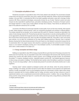 Sustentability in the Development of Social Housing Projects
151
3.1.3 Consumption and pollution of water
Residential consumption is responsible for about 10% of water utilized in the world [28]. The concentration of people
in large towns and cities has caused hydric stress even in regions with high rainfall rates. Without cultural and technological
changes, in the year 2030, it is estimated that 40% of the world’s population will reside in areas with a shortage of water
resources [29]. Many conventional technologies unnecessarily increase the use of water. Treatment systems and water
transport are also responsible for significant losses, particularly in developing countries. The absence of transport systems
and sewage treatment is a major cause of water pollution and high rates of disease. These themes are addressed in the
paper of this publication authored by Prof. Leo Heller.
Less known is the influence of construction materials on water quality. It turns out that many materials, when exposed
to water, release dangerous chemical species9, which can contaminate groundwater and contribute to diffused pollution.
This includes materials that use biocides, such as treated wood [30], paints [31]. Biocides in materials are detectable in the
waters of urban drainage networks [32]. The leaching has also been measured also in concrete containing additives [31] and
can be aggravated by materials that incorporate waste [33], including cements and concretes. Most water treatment plants
fail to remove these chemical species [34], which may affect the population health [35]. These effects, which until recently
were unknown, are not taken into consideration by the major green building programmes. Moreover, there is abundant
literature showing that the indiscriminate promotion of the use of waste as a raw material in construction increases the risk
of contamination [36]. In this regard, however, there should be a systematic approach that controls the risk of introducing
waste as a raw material in developing countries and in many developed countries. A commendable exception is Europe,
which seeks a unified standard on the subject [37].
3.1.4 Energy consumption and climate change
Buildings are responsible for about 40% of energy consumed [38] and, given that most of the energy consumed in the
world comes from fossil fuels, they are responsible for about 25% of anthropogenic CO2 emissions [39]. Importing practical
solutions from countries with colder climates to tropical countries, such as buildings with glass facades, has exacerbated
the problem10. In response, developed countries - especially European countries [40] - have adopted aggressive measures
to reduce energy consumption in buildings. The threshold has been reached, where the building is a generator of renewable
energy: the zero-net-energy building11, which are already being tested [41] and which will certainly interfere even in urban
regulations.
Importing “green” solutions adopted by developed countries with cold climate, where the primary demand for
energy in buildings is for heating, and where the level of income allows the adoption of more expensive and sophisticated
solutions is usually unsustainable. It turns out that developing countries are concentrated in climatic regions where energy
demand is associated with the (mostly unfulfilled) need for cooling, and where society has fewer resources to invest in
sophisticated solutions such as sophisticated environmental conditioning systems. In addition, there are large differences
among countries’ energy matrixes (see Figure 4): in countries with a clean energy matrix, energy efficiency contributes little
to mitigate greenhouse gases.
9	
Such as heavy metals.
10
The tendency to simplify the original solutions to adjust costs to local purchase power makes the problem even worst.
11
Buildings that, when analyzed in the annual cycle, generate about the same amount of energy they consume.
 