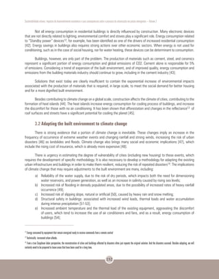Sustentabilidade urbana: impactos do desenvolvimento econômico e suas consequências sobre o processo de urbanização em países emergentes – Volume 3
152
Not all energy consumption in residential buildings is directly influenced by construction. Many electronic devices
that are not directly related to lighting, environmental comfort and stoves play a significant role. Energy consumption related
to “Standby power” devices12, for example, has been identified as one of the drivers of increased residential consumption
[42]. Energy savings in buildings also requires strong actions over other economic sectors. When energy is not used for
conditioning, such as in the case of social housing, nor for water heating, these devices can be determinant to consumption.
Buildings, however, are only part of the problem. The production of materials such as cement, steel, and ceramics
represent a significant portion of energy consumption and global emissions of CO2. Cement alone is responsible for 5%
of emissions. Considering a trend of expansion of the built environment, and of improved quality, energy consumption and
emissions from the building materials industry should continue to grow, including in the cement industry [43].
Solutions that exist today are clearly insufficient to contain the exponential increase of environmental impacts
associated with the production of materials that is required, in large scale, to meet the social demand for better housing
and for a more dignified built environment.
Besides contributing to climate change on a global scale, construction affects the climate of cities, contributing to the
formation of heat islands [44]. The heat islands increase energy consumption for cooling process of buildings, and increase
the discomfort for those with no air conditioning. It has been shown that afforestation and changes in the reflectance13 of
roof surfaces and streets have a significant potential for cooling the planet [45].
3.2 Adapting the built environment to climate change
There is strong evidence that a portion of climate change is inevitable. These changes imply an increase in the
frequency of occurrence of extreme weather events and changing rainfall and strong winds, increasing the risk of urban
disasters [46] as landslides and floods. Climate change also brings many social and economic implications [47], which
include the rising cost of insurance, which is already more expensive [48].
There is urgency in estimating the degree of vulnerability of cities (including new housing) to these events, which
requires the development of specific methodology. It is also necessary to develop a methodology for adapting the existing
urban infrastructure and buildings in order to make them resilient, reducing the risk of repeated disasters14. The implications
of climate change that may require adjustments to the built environment are many, including:
a)	 Reliability of the water supply, due to the risk of dry periods, which impacts both the need for dimensioning
water reservoirs, and power generation, as well as an increase in salinity caused by rising sea levels;
b)	 Increased risk of flooding in densely populated areas, due to the possibility of increased rates of heavy rainfall
occurrence [49];
c)	 Increased risk of slipping slope, natural or artificial [50], caused by heavy rain and snow melting;
d)	 Structural safety in buildings: associated with increased wind loads, thermal loads and water accumulation
during intense precipitation [51-53];
e)	 Increased ambient temperature and the thermal load of the existing equipment, aggravating the discomfort
of users, which tend to increase the use of air conditioners and fans, and as a result, energy consumption of
buildings [54];
12
Energy consumed by equipment that remain energized ready to receive commands from a remote control
13
Technically: increased urban albedo.
14
From a true Sisyphean labor perspective, the reconstruction of cities and buildings affected by disasters often just repeats the original solution. And the disasters succeed. Besides adapting, we will
certainly need to be prepared to leave areas that have been used for a long time.
 