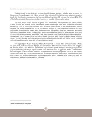 Sustentabilidade urbana: impactos do desenvolvimento econômico e suas consequências sobre o processo de urbanização em países emergentes – Volume 3
154
The labour force in construction activity is in general, socially devalued. Normally, it is the last option for entering the
labour market: few workers want their children to remain in the profession [61], which represents a barrier to attracting
people. It is also relatively more dangerous: the International Labour Organization [62] estimates that between 20% - 40%
of deaths from occupational accidents in developed countries are related to civil construction activity.
Even today, despite societal pressures for greater labour accountability, and despite difficulties in hiring workers
in many countries, few initiatives exist to overcome the problem. One example is the British programme Constructing
Excellence [63], led by construction companies, which includes a specific initiative for the internal workforce: respect
for people. The initiative involves actions such as the creation of prospects for career development, continuing education
programmes, implementation of efficient health and safety systems, improvements to the work environment, and dealing
with issues of diversity and equality in the workplace. In Brazil, a comprehensive proposal for qualification and certification
of construction labour was prepared by ABRAMAT15 [64]. Many economic agents in the sector do not support the initiative,
as they believe that the programme can lead to an increase in the cost of labour. From a social point of view, increasing
workers’ income is desirable as it implies a reduction of poverty (see item 4.2). Certainly, this solution must be combined
with an increased construction productivity to finance the income growth.
From a global point of view, the quality of the built environment – a product of the construction sector - affects
the quality of life, health and happiness of people, and represents one of the important indicators of social well-being [65;
66]. However, there is a lack of literature and references to practices that quantify the impact of housing quality on health
[67] and productivity, particularly in tropical countries, where the climate is not as aggressive. There is a need therefore
for quantifying the social and economic benefits of the implementation of housing programmes. One of the few available
studies, conducted in New Zealand, demonstrated that household accidents are more costly to the health system than
road accidents [68]. Recently, an international effort was proposed to produce knowledge on the subject [69], where the
engagement of developing countries like Brazil is desirable.
15
ABRAMAT: Brazilian Association of the Building Materials
 