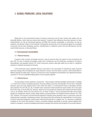 Global data on the environmental impacts of housing construction (and of other sectors) hide realities that are
drastically different, which imply very diverse local solutions. In general, these differences have been ignored or at least
underestimated, not only by international agencies and NGOs that promote sustainability in construction, but also by
academics and decision makers at the local level. Consequently, the promotion of an international agenda for sustainable
construction has led many developing countries, including Brazil, to implement actions that lack effectiveness and that
waste limited resources, as discussed below.
4.1 Environmental sustainability
4.1.1 Material intensity
In general, richer countries and people consume a mass of resources that is far superior to that consumed by the
poor [70]. The rate of materials consumption ranges from 6 t/inhab.year and 20 t/inhab.year, according to the level of
industrialization and population density [10]. Some construction systems utilize light walls and can lead to a significant
reduction in materials consumption for housing.
In the construction sector, population density is a key factor in the consumption of materials per capita. Countries
with lower average rates of inhabitants per square kilometre consume more than denser countries, which should reflect in
different priorities for public policy. Practices of construction waste management and demolition vary significantly between
countries [71-74] and sustainable building policies must be properly adjusted.
4.1.2 Material losses
The percentage of waste materials in construction - which includes materials embedded unnecessarily in buildings
- is a theme that is almost completely ignored by the green building community internationally. This has led to misguided
decisions, given that some solutions lead to more waste than others. It is estimated that losses in developed countries
varies between 2% and 22% [75; 76]. A detailed study conducted in Brazil revealed the waste median rate at the upper
limit of this range, at around 20% [75]. However, waste can be much greater for materials with a high environmental impact
such as, for example, cement [75] and ceramics [77], as shown in Figure 3. Factors associated with high rates of waste
include site management aspects, project design details, purchasing policies and adopted technical solutions [75], [76],
[78]. Therefore, the economic and environmental potential of reducing waste generation rates in construction cannot be
underestimated, especially in developing countries. Data demonstrate that promoting the industrialization of construction,
as well as improving management, present great environmental potential at a negative cost. It is necessary to implement
strategies for the control and reduction of waste, and policies designed specifically to promote capacity building (from
workers to managers), as well as knowledge dissemination strategies and incentives and recognition of successful solutions.
4. GLOBAL PROBLEMS, LOCAL SOLUTIONS
 