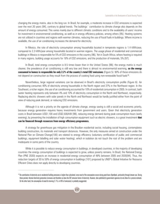 Sustentability in the Development of Social Housing Projects
157
changing the energy matrix, also in the long run. In Brazil, for example, a moderate increase in CO2 emissions is expected
over the next 20 years [94], contrary to global trends. The buildings´ contribution to climate change also depends on the
amount of energy consumed. This varies mainly due to different climatic conditions and to the availability of users’ income
for investment in environmental conditioning, as well as in energy efficiency policies, among others [95]. Heating systems
are not utilized in countries and regions with warmer climates, reducing the use of fossil fuels in buildings. Where income is
available, the use of air conditioning increases the demand for electricity.
In Mexico, the rate of electricity consumption among households located in temperate regions is 1.4 kWh/year,
compared to 2.2 kWh/year among households located in warmer regions. The usage phase of residential and commercial
buildings in Mexico is responsible for 5% of CO2 emissions in the country [96]. Yet in South Africa, where heating is required
in many regions, building usage accounts for 18% of CO2 emissions, and the production of materials, 5% [97].
In Brazil, total energy consumption is 8.5 times lower than in the United States [98]; the energy matrix is much
cleaner, the prevalence of air conditioning is still very low and there is almost no environmental warming, so the energy
consumed in homes is responsible for only 2.2% of the country’s total CO2 emissions (Figure 5). 90% of these emissions do
not depend on construction as they result from the process of cooking food using non-renewable fossil fuels18.
Nevertheless, large regional variations can be observed in Brazil’s electricity consumption profile (Figure 6). Air
conditioning consumes 40% of electricity among households in the North region and 37% in the Northeast region. In the
Southeast, a richer region, the use of air conditioning accounted for 10% of residential consumption in 2005. In contrast, bath
water heating represents only between 4% and 10% of electricity consumption in the North and Northeast, respectively.
Replacing electric showers with solar panels in the North and Northeast would be hardly justified either from the point of
view of reducing peak demand, or reducing CO2 emissions.
Although it is not a priority on the agenda of climate change, energy saving is still a social and economic priority,
because energy generation requires heavy investments from government and users. Given that electricity generation
costs in Brazil between US$1,100 and US$2,500/kW [99], reducing energy demand during peak consumption hours (early
evening), by preventing the installation of high consumption equipment such as electric showers, is a great investment that
can be financed through resources from energy efficiency programmes.
A strategy for greenhouse gas mitigation in the Brazilian residential sector, including social housing, contemplates
building construction, its materials and transport distances. However, the only measures aimed at construction under the
National Plan on Climate Change[100] are related to energy efficiency (voluntary certification of public and commercial
buildings, equipment labelling and solar water heating), which in isolation do not touch the root of the problem and are
inadequate in some parts of the country.
While it is possible to reduce energy consumption in buildings, in developed countries, in the majority of developing
countries the energy consumption of buildings is expected to grow, unless poverty remains. In Brazil, the National Energy
Plan (PNE 2030) expects an increase in residential energy consumption of 48% between 2005 and 2030[94]. Thus, the
reduction targets of 30 to 50% of energy consumption in buildings [101] proposed by UNEP’s Global Initiative for Resource
Efficient Cities does not apply directly to developing countries.
18
Thecontributionofelectricityusetoresidentialbuildingemissionsishigherthancalculated,sincemuchoftheconsumptionoccursduringpeakhours(6pm9pm),particularlythroughshoweruse.During
these periods, thermal electricity generation increases and therefore so does the CO2 emission factor of electricity. However, data published by government agencies do not allow for a precise estimate.
On the other hand, the consumption of wood for burning (1.1%, or 50% of emissions) is probably exaggerated.
 