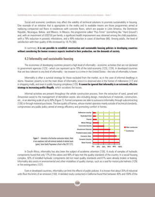 Sustentabilidade urbana: impactos do desenvolvimento econômico e suas consequências sobre o processo de urbanização em países emergentes – Volume 3
160
Social and economic conditions may affect the viability of technical solutions to promote sustainability in housing.
One example of an initiative that is appropriate to the reality and to available means are those programmes aimed at
replacing compacted soil floors in residences with concrete floors, which are popular in Latin America, the Dominican
Republic, Nicaragua, Bolivia and Mexico. In Mexico, the programme called “Piso Firme” (something like “Hard Ground”)
and, with an investment of US$150 per family, a significant health improvement was obtained among the child population,
with a 79% reduction in parasitic infestations, and a 49% reduction in cases of diarrhoea [66]. Among adults, the level of
satisfaction with their quality of life increased by 18.7% [66].
In summary, it is not possible to establish construction and sustainable housing policies in developing countries
without considering the human resource aspects involved in their production, nor the demands of society.
4.3 Informality and sustainable housing
The economies of developing countries present a high level of informality - economic activities that are not declared
to government agencies [123] - which can represent up to 70% of the total economy [123], [124]. In developed countries
that are less tolerant to any kind of informality - tax evasion is a crime in the United States - the rate of informality is lower.
Informality is often a survival strategy for those excluded from the market, as in the case of informal dwellings in
slums. However, poverty is not the main driver of informality, since it is observed also in the homes of millionaires [17] and
in shopping malls, and even in public housing complexes [125]. It cannot be ignored that informality is an extremely effective
strategy to increasing profits illegally, which socializes the losses.
Informal activities are present throughout the whole construction process, from the extraction of sand, gravel and
Amazonian wood to the management of demolition waste, also including design, manufacture of materials, construction,
etc., in an alarming scale of up to 99% (Figure 7). Formal companies are able to outsource informality through subcontracting
[126] or through material purchases. The low quality of frames, whose market operates mainly outside of technical standards,
compromises any public policy aimed at energy efficiency and promoting comfort in homes.
In South Africa, informality has also been the subject of academic attention [128]. A study of samples of hydraulic
components found that only 17% of the valves and 48% of taps met the quality standards of the country. In a social housing
complex, 92% of installed hydraulic components did not meet quality standards and 61% were already broken or leaking.
Informality also exists in environmental and other modalities of quality stamps, such as a seal for motorcycle helmets [129]
or fire extinguishers [127].
Even in developed countries, informality can limit the effects of public policies. It is known that about 35% of industrial
units flout the limits of air emission [130]. A detailed study conducted in California found that between 40% and 100% of the
Figure 7 – Informality in the Brazilian construction industry. Rates
of non-compliance (red) with technical standards of selected inputs
(green). Sector Quality Programmes in Brazil in May 2012 [127].
 