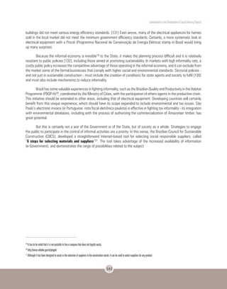 Sustentability in the Development of Social Housing Projects
161
buildings did not meet various energy efficiency standards. [131] Even worse, many of the electrical appliances for homes
sold in the local market did not meet the minimum government efficiency standards. Certainly, a more systematic look at
electrical equipment with a Procel (Programma Nacional de Conservação de Energia Elétrica) stamp in Brazil would bring
up many surprises.
Because the informal economy is invisible19 to the State, it makes the planning process difficult and it is relatively
resistant to public policies [132], including those aimed at promoting sustainability. In markets with high informality rate, a
costly public policy increases the competitive advantage of those operating in the informal economy, and it can exclude from
the market some of the formal businesses that comply with higher social and environmental standards. Sectorial policies -
and not just in sustainable construction - must include the creation of conditions for state agents and society to fulfil [130]
and must also include mechanisms to reduce informality.
Brazil has some valuable experiences in fighting informality, such as the Brazilian Quality and Productivity in the Habitat
Programme (PBQP-H)20, coordinated by the Ministry of Cities, with the participation of others agents in the productive chain.
This initiative should be extended to other areas, including that of electrical equipment. Developing countries will certainly
benefit from this unique experience, which should have its scope expanded to include environmental and tax issues. São
Paulo’s electronic invoice (in Portuguese: nota fiscal eletrônica paulista) is effective in fighting tax informality - its integration
with environmental databases, including with the process of authorizing the commercialization of Amazonian timber, has
great potential.
But this is certainly not a war of the Government or of the State, but of society as a whole. Strategies to engage
the public to participate in the control of informal activities are a priority. In this sense, the Brazilian Council for Sustainable
Construction (CBCS), developed a straightforward Internet-based tool for selecting social responsible suppliers, called
“6 steps for selecting materials and suppliers”21. The tool takes advantage of the increased availability of information
(e-Government), and demonstrates the range of possibilities related to the subject.
19
It has to be noted that it is not possible to fine a company that does not legally exists.
20
http://www.cidades.gov.br/pbqph/
21
Although it has been designed to assist in the selection of suppliers in the construction sector, it can be used to select suppliers for any product.
 