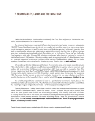 5 SUSTAINABILITY, LABELS AND CERTIFICATIONS
Labels and certifications are communication and marketing tools. They aim at suggesting to the consumer that a
product has some environmental or social advantages.
The universe of labels involves products with different objectives, criteria, rigor, funding, transparency and expiration
[133-135]. There are labels based on a single rule that, once complied with, even if the product is an environmental disaster
from all other aspects, guarantees the label. Some are based on self-declaration and others by third party inspection. Some
labels are issued based on unknown rules and procedures - we do not know exactly what they mean - or defined on demand
while others are based on predefined public criteria. Some labels, such as the American “Energy Star” and the Brazilian
Procel are a part of public policy. Others are NGO or business initiatives and reflect the vested interests of its members. A
study by Duke University [133] involving 150 environmental eco-labels demonstrated that only 44% of the labels were based
on a systematic evaluation of current market conditions and that one third of the labels did not make any efforts to monitor
or evaluate the social and environmental benefits of their programmes. Therefore, there are labels and labels.
We see today a proliferation of labels and certifications in the construction sector, which leads to reasonable confusion
[135] and which led the UN to produce a manual for its employees [136]. What is surprising is that no systematic study
has been able to demonstrate that labels promote sustainability. A UNEP study was unable to measure the effect of the
five most important eco-labels (Blue Angel, FSC, MSC, Fairtrade and IFOAM) [137]. Buildings certificates can, in the North
American market, lead to improving rents [138], although there are still questions about if, on average, they save energy
[139]. The success of a label seems to be determined more by the strength of their own brand and volume of certificates
issued (or the volume of certified square feet!) than by any other factor [133]: success breeds success; visibility is the key.
The current building certification systems are not based on a quantification of environmental impacts, because they
are not based on a life cycle assessment [140,141], which allows market agents to select the cheapest and easiest labels,
thus projecting an image of being socially responsible, a condemnable practice called greenwash22
.
Generally, labels reward a building when it adopts a particular solution that those who have implemented the system
believe will reduce environmental impact. When rules reflect a country’s strategies, they can help to promote public
policies. But when applied in other countries they become empty of meaning. Many buildings in São Paulo have outlets
for charging electric cars that are non-existent, and have electric diesel generators that produce dirtier energy than the
Brazilian electric system provides; all with the sole function of obtaining, through a cheap way, qualification for a particular
green building label! The efforts of developed countries to promote their labels across markets in developing countries are
therefore predominantly economic in nature.
22
Greenwash: the practice of disseminating inaccurate or incomplete information, with the sole purpose of presenting an organization as environmentally responsible.
 