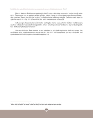 Sustentabilidade urbana: impactos do desenvolvimento econômico e suas consequências sobre o processo de urbanização em países emergentes – Volume 3
164
Voluntary labels are elitist because they intend to identify products with higher performance in order to justify higher
prices. Consequently, they are unable to achieve sufficient scale to change the industry’s average environmental impact.
After more than 15 years of activity, the fraction of certified residential buildings is negligible. The best scenario, given the
scale they operate in, is that they will spread the idea, which gradually ceases to be useful.
Finally, changing the construction sector implies reaching the informal sector, which in Brazil and in all developing
countries, is the sector responsible for large part of the demand for building materials. What chance do green-building labels
have of influencing this type of consumer?
Labels and certificates, alone, therefore, are very limited and are not capable of promoting significant changes. They
can, however, assist in the implementation of public policies23
[134; 137]. To be more effective they must contain clear and
understandable information regarding the benefits they bring [29].
23
In Brazil, only the Selo Casa Azul (”Blue House Seal”) and the Procel Edifica (”Procel Builds”) identify clearly with local policies and realities.
 