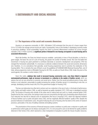 Sustentability in the Development of Social Housing Projects
165
6 SUSTAINABILITY AND SOCIAL HOUSING
6.1 The Importance of the social and economic dimensions
Housing is an expensive commodity. In 2001, UN-Habitat [142] estimated that the price of a house ranges from
5.4 to 12.5 times the average annual income per capita. Consequently, many of the families in developing countries reside
in precarious dwellings. Social sustainability requires the State to promote differentiated conditions for access through
subsidies [143]. In these countries, a significant portion of demand for new housing corresponds to social housing and its
associated infrastructure.
Much like families, the State has limited resources available - particularly in times of fiscal discipline, so that for a
given budget, the lower the cost of a unit of housing, the greater the number of families served. Not even the belief that
investment in housing has great potential to contribute decisively to economic development and prosperity [144] has
changed this framework substantially. It is necessary to arbitrate a balance between the social and economic dimensions
and, therefore, it is no coincidence that generally, social housing programmes tend to prioritize the eradication of the
housing deficit. This is certainly the case of Brazil, as per the guidelines of PLANHAB 2009 (National Housing Plan), and of
India, whose programme motto is Affordable Housing for All [145], as well as of South Africa [146]. Under the prism of the
social agenda, the numbers is what matters [147].
Given this reality, solutions that result in increased housing construction costs, even those linked to improved
environmental performance, imply an increase in investment or a reduction in the number of families served, which are
options that are not very attractive in economic and social terms. Rather, from the social and political points of view, what
matters is cost reduction, presumably to enable increasing the number of families served. It is interesting to note that, on
average, developing countries invest only 2% of the government budget on housing [143].
This low cost alternative has often led to actions such as a reduction in the size of units, in the levels of performance,
and in safety and health matters [148], as well as loosened up quality standards [147], [143] even in developed countries
[149]. The location of housing units outside of the urban area to reduce land use costs is a nearly universal option [143].
Despite the fact that, many times, the savings in land costs are consumed by the high costs of extending urban infrastructure.
Cost reduction has also led to reduced costs of urbanization (the focus is housing!) [147], which has deprived residents
of leisure facilities such as parks and green areas [150], and has negatively affected residents’ quality of life. Despite the
practical relevance of urbanization costs, the goal of reducing the cost of housing units has been at the centre of research
practices, particularly in the area of building materials and building systems.
This prioritization of the economy of financial resources creates conditions to justify even a reduction in quality and/
or performance where goals are not always social goals [151]. It is not unusual for users to be blamed for quality problems
detected in their homes [152], which represents a clear manipulation of prejudice to justify the misuse of public resources.
 