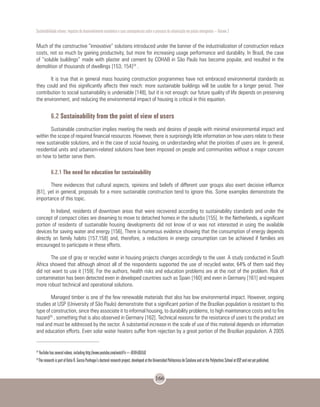 Sustentabilidade urbana: impactos do desenvolvimento econômico e suas consequências sobre o processo de urbanização em países emergentes – Volume 3
166
Much of the constructive “innovative” solutions introduced under the banner of the industrialization of construction reduce
costs, not so much by gaining productivity, but more for increasing usage performance and durability. In Brazil, the case
of “soluble buildings” made with plaster and cement by COHAB in São Paulo has become popular, and resulted in the
demolition of thousands of dwellings [153; 154]24
.
It is true that in general mass housing construction programmes have not embraced environmental standards as
they could and this significantly affects their reach: more sustainable buildings will be usable for a longer period. Their
contribution to social sustainability is undeniable [148], but it is not enough: our future quality of life depends on preserving
the environment, and reducing the environmental impact of housing is critical in this equation.
6.2 Sustainability from the point of view of users
Sustainable construction implies meeting the needs and desires of people with minimal environmental impact and
within the scope of required financial resources. However, there is surprisingly little information on how users relate to these
new sustainable solutions, and in the case of social housing, on understanding what the priorities of users are. In general,
residential units and urbanism-related solutions have been imposed on people and communities without a major concern
on how to better serve them.
6.2.1 The need for education for sustainability
There evidences that cultural aspects, opinions and beliefs of different user groups also exert decisive influence
[61], yet in general, proposals for a more sustainable construction tend to ignore this. Some examples demonstrate the
importance of this topic.
In Ireland, residents of downtown areas that were recovered according to sustainability standards and under the
concept of compact cities are dreaming to move to detached homes in the suburbs [155]. In the Netherlands, a significant
portion of residents of sustainable housing developments did not know of or was not interested in using the available
devices for saving water and energy [156], There is numerous evidence showing that the consumption of energy depends
directly on family habits [157,158] and, therefore, a reductions in energy consumption can be achieved if families are
encouraged to participate in these efforts.
The use of gray or recycled water in housing projects changes accordingly to the user. A study conducted in South
Africa showed that although almost all of the respondents supported the use of recycled water, 64% of them said they
did not want to use it [159]. For the authors, health risks and education problems are at the root of the problem. Risk of
contamination has been detected even in developed countries such as Spain [160] and even in Germany [161] and requires
more robust technical and operational solutions.
Managed timber is one of the few renewable materials that also has low environmental impact. However, ongoing
studies at USP (University of São Paulo) demonstrate that a significant portion of the Brazilian population is resistant to this
type of construction, since they associate it to informal housing, to durability problems, to high maintenance costs and to fire
hazard25
, something that is also observed in Germany [162]. Technical reasons for the resistance of users to the product are
real and must be addressed by the sector. A substantial increase in the scale of use of this material depends on information
and education efforts. Even solar water heaters suffer from rejection by a great portion of the Brazilian population. A 2005
24
YouTube has several videos, including http://www.youtube.com/watch?v=-UE8FcQGt5Q
25
The research is part of Katia R. Garcia Punhagui’s doctoral research project, developed at the Universidad Politecnica de Cataluna and at the Polytechnic School at USP, and not yet published.
 