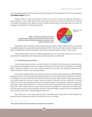Sustentability in the Development of Social Housing Projects
167
survey on equipment ownership and usage habits of electrical equipment [105] revealed that only 45.7% of the population
is not willing to adopt it (Figure 8).
Rejection is higher in regions that demand hot water the most: South, Southeast and Midwest, respectively. A
greater openness to it exists where electric shower usage is low (see Figure 8): in the North and Northeast. It is difficult
to speculate on the reasons of this rejection, but this is certainly a great limitation for any public policy on the issue, as
envisaged in the National Plan on Climate Change [100].
In general users seem more likely to accept innovations that do not require a change of habits and that are not opposed
to established beliefs, or that are perceived as useful or facilitative [163]. This is the case of solar orientation of buildings, using
energy-saving light bulbs and water-saving toilets, which ensure economization without requiring a change in habits.
Actions geared towards informing, motivating and educating users are an essential component to the success of
public policies for sustainability in the housing sector, as already observed by the OECD [29].
6.2.2 Social housing: user priorities
In social housing, because resource constraints have led to a limitation of performance levels, another question
arises: what are the fundamental aspects to be preserved? The number of answers to this crucial question is surprisingly
limited. Conducting evaluations of the users´ opinions throughout the use phase (Post-Occupancy Evaluation) brings
relevant information to promote more sustainable solutions
One of the few available studies was conducted by a team from Unicamp, with funding from the FINEP HABITARE
programme [164.165]. This study measured the opinion and desires of users of multiple floors housing projects (the famous
“H” buildings), in the interior of the State of São Paulo. Of the 26 items surveyed, aspects related to safety, nature, operating
costs (water, energy and strata fees), acoustics, quality and number of rooms were the most cited [165]. The thermal
comfort issue (in this case temperature), which has received great attention in the academia, ranked 23rd among the 26
items. Figure 9 shows the rearranged data. It is clear that aspects related to the need for greater private area, followed by
usage costs - which includes water and energy, safety and comfort are highlighted. It is noteworthy that a Chilean study
found that comfort (acoustic) and the demand for more space, along with problem of quality are the main complaints from
users from that country [166]. A qualitative diagnosis performed in
South Africa came to very similar conclusions [167]. Sustainable social housing policies should incorporate the
demands of users or otherwise they will fail. Some ideas for this are set out below.
Figure 8 – Interest expressed on the adoption of solar water heaters,
average values for Brazil [105]. Greater rejection exists in regions where the product is more relevant
(South, Southeast and Midwest). The effectiveness of public policies in this area depends on the design
of strategies to overcome popular resistance.
26
OECD, the Organization for Economic Cooperation and Development, which brings together the world’s richest economies.
 