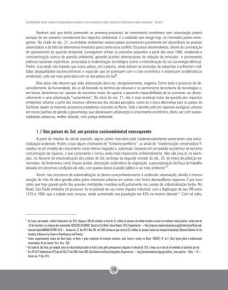 Sustentabilidade urbana: impactos do desenvolvimento econômico e suas consequências sobre o processo de urbanização em países emergentes – Volume 3
18
Nenhum país que tenha promovido ou promova processos de crescimento econômico com urbanização poderá
escapar de um aumento considerável dos impactos ambientais. É a realidade que atinge hoje, os chamados países emer-
gentes. Na virada do séc. 21, os embates ambientais nesses países aumentaram justamente em decorrência da pressão
urbanizadora e da falta de alternativas imediatas para conter esse conflito. Os países desenvolvidos, diante da constatação
do agravamento da questão ambiental, conseguiram refrear as emissões poluentes a partir dos anos 1990, ampliando a
conscientização acerca da questão ambiental, gerando acordos internacionais de redução de emissões e promovendo
políticas nacionais específicas, associadas à modernização tecnológica (como a intensificação do uso da energia elétrica).
Porém, isso ainda não impediu que esses países, em conjunto, ainda liderem as emissões de poluentes e enfrentem múl-
tiplas desigualdades socioeconômicas e espaciais que se acentuam com a crise econômica e evidenciam problemáticas
ambientais cada vez mais parecidas com as dos países do Sul8
.
Mas disso não decorre que toda urbanização deva ser, obrigatoriamente, negativa. Como todo o processo de de-
senvolvimento da humanidade, ela se dá baseada no domínio da natureza e na permanente descoberta de tecnologias e,
em teoria, deveríamos ser capazes de encontrar meios de superar a aparente impossibilidade de se promover um desen-
volvimento e uma urbanização “sustentáveis”. No início do séc. 21, não é mais aceitável tratar da questão dos impactos
ambientais urbanos a partir dos mesmos referenciais dos séculos passados, como se a única alternativa para os países do
Sul fosse repetir os mesmos processos predatórios ocorridos no Norte. Todo o desafio está em repensar as lógicas urbanas
em novos padrões de gestão e governança, que alavanquem urbanização e crescimento econômico, desta vez com susten-
tabilidade urbana ou, melhor dizendo, com justiça ambiental.
1.2 Nos países do Sul, um passivo socioambiental consequente
A partir de meados do século passado, alguns países marcados pelo subdesenvolvimento vivenciaram uma indus-
trialização acelerada. Porém, o que alguns chamaram de “fordismo periférico”, ou ainda de “modernização conservadora”9,
revelou-se um modelo de crescimento muito menos regulado e, sobretudo, baseado em um padrão econômico de extrema
concentração de riquezas, o que certamente o tornou ainda mais impactante ambientalmente. Não são poucos os exem-
plos, no decorrer da industrialização dos países do Sul, ao longo da segunda metade do séc. 20, de níveis de poluição ex-
tremados, de fenômenos como chuvas ácidas, destruição sistemática da vegetação, superexploração da força de trabalho
deixada em péssimas condições de vida, com graves danos à saúde pública e ao meio ambiente10
.
Assim, tais processos de industrialização se deram concomitantemente à acelerada urbanização, devido à intensa
atração de mão de obra gerada pelos polos industriais-urbanos em países com fortes desequilíbrios regionais. É por essa
razão que hoje grande parte das grandes metrópoles mundiais está justamente nos países de industrialização tardia. No
Brasil, São Paulo simboliza tal processo: foi no período de seu maior impulso industrial, com a duplicação de seu PIB entre
1970 e 1980, que a cidade mais cresceu, tendo aumentado sua população em 43% na mesma década11. Com tal salto,
8 	
Na França, por exemplo, o déficit habitacional, em 2010, chegava a 900 mil unidades, e cerca de 3,5 milhões de pessoas não tinham moradia ou viviam em condições muito precárias, sendo cerca de
130milsem-teto,eosnúmerosvêmaumentando.MEDECINSDUMONDE.DoctorsoftheWorld.AnnualReport.2010.Disponívelem:<http://urgences.medecinsdumonde.org/gb/Publications/Policy-and-
financial-reports/ANNUAL-REPORT-2010>. Acesso em: 22 dez.2014. Nos EUA, em 2009, estimou-se que cerca de 3,5 milhões de pessoas ficaram em situação de desabrigo (National Coalition for the
Homeless e National Law Center on Homelessness and Poverty).
9
	Termos respectivamente usados por Alain Lipietz, no Norte, e pelos intérpretes da formação brasileira, como Tavares e outros, no Brasil. TAVARES, M. da C. (Des) ajuste global e modernização
conservadora. Rio de Janeiro: Paz e Terra, 1993.
10
	No Estado de São Paulo, por exemplo, motor da industrialização tardia no Brasil, certos polos petroquímicos chegaram, na década de 1970, a lançar ao ar mais de mil toneladas de poluentes por dia.
11
	De5.924.612habitantesem1970para8.493.217em1980. Fonte:IBGE.SérieHistóricadoCensoDemográfico.Disponívelem:<http://seriesestatisticas.ibge.gov.br/lista_tema.aspx?op=0&no=10>.
Acesso em: 22 dez.2014.
 
