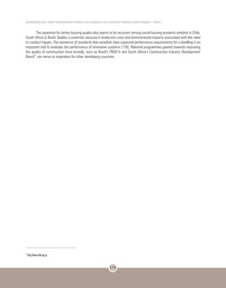Sustentabilidade urbana: impactos do desenvolvimento econômico e suas consequências sobre o processo de urbanização em países emergentes – Volume 3
170
The aspiration for better housing quality also seems to be recurrent among social housing residents whether in Chile,
South Africa or Brazil. Quality is essential, because it avoids the costs and environmental impacts associated with the need
to conduct repairs. The existence of standards that establish clear expected performance requirements for a dwelling is an
important tool to evaluate the performance of innovative systems [178]. National programmes geared towards improving
the quality of construction more broadly, such as Brazil’s PBQP-H and South Africa’s Construction Industry Development
Board27
can serve as inspiration for other developing countries.
27
http://www.cidb.org.za
 