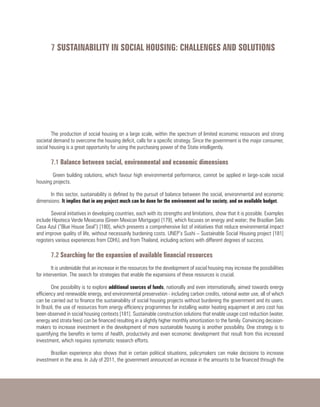 7 SUSTAINABILITY IN SOCIAL HOUSING: CHALLENGES AND SOLUTIONS
The production of social housing on a large scale, within the spectrum of limited economic resources and strong
societal demand to overcome the housing deficit, calls for a specific strategy. Since the government is the major consumer,
social housing is a great opportunity for using the purchasing power of the State intelligently.
7.1 Balance between social, environmental and economic dimensions
Green building solutions, which favour high environmental performance, cannot be applied in large-scale social
housing projects.
In this sector, sustainability is defined by the pursuit of balance between the social, environmental and economic
dimensions. It implies that in any project much can be done for the environment and for society, and on available budget.
Several initiatives in developing countries, each with its strengths and limitations, show that it is possible. Examples
include Hipoteca Verde Mexicana (Green Mexican Mortgage) [179], which focuses on energy and water; the Brazilian Selo
Casa Azul (“Blue House Seal”) [180], which presents a comprehensive list of initiatives that reduce environmental impact
and improve quality of life, without necessarily burdening costs. UNEP’s Sushi – Sustainable Social Housing project [181]
registers various experiences from CDHU, and from Thailand, including actions with different degrees of success.
7.2 Searching for the expansion of available financial resources
It is undeniable that an increase in the resources for the development of social housing may increase the possibilities
for intervention. The search for strategies that enable the expansions of these resources is crucial.
One possibility is to explore additional sources of funds, nationally and even internationally, aimed towards energy
efficiency and renewable energy, and environmental preservation - including carbon credits, rational water use, all of which
can be carried out to finance the sustainability of social housing projects without burdening the government and its users.
In Brazil, the use of resources from energy efficiency programmes for installing water heating equipment at zero cost has
been observed in social housing contexts [181]. Sustainable construction solutions that enable usage cost reduction (water,
energy and strata fees) can be financed resulting in a slightly higher monthly amortization to the family. Convincing decision-
makers to increase investment in the development of more sustainable housing is another possibility. One strategy is to
quantifying the benefits in terms of health, productivity and even economic development that result from this increased
investment, which requires systematic research efforts.
Brazilian experience also shows that in certain political situations, policymakers can make decisions to increase
investment in the area. In July of 2011, the government announced an increase in the amounts to be financed through the
 