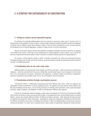 8. A STRATEGY FOR SUSTAINABILITY IN CONSTRUCTION
8.1 Setting an evidence-based regionalized agenda
The definition of sustainable building policies that are not based on systematic studies, but on “common sense” or
repeating the recommendations of other countries, or based simply on generic principles (recycling!) has led to the adoption
of policies that are ineffective (solar water heating in regions of low hot water consumption!) or even counter-productive
(encouraging the use of recycled aggregates, resulting in a huge increase in cement consumption).
Effective construction policies demand that guidelines and global sustainable construction practices are adapted
to the reality of the country, so that they can be transformed into a national agenda. In many countries, such as Brazil, the
diversity of regional environmental realities makes it important to unfold the national agenda into regional agendas.
The creation of these agendas require an effort to identify and quantify the social and environmental impacts
throughout the value chain of major construction products, and provide evidence capable of supporting the political decisions
that lead to establishing priorities.
8.2 Establishing tasks for the entire value chain
Buildings represent an important part of the problem, but infrastructure works – which are part of any social housing
endeavour - cannot be excluded from the process. Additionally, environmental impacts occur throughout an entire value
chain, from the production of materials, components and equipment, to software design and operations management;
operation, maintenance and demolition works. In turn, the set of policies must be transversal.
8.3 Coordinating activities through a participatory process
Construction activity is multifaceted, incorporating inputs from different value chains, which are organized into
independent normative committees, in a classic standard structure. The regulation of various aspects directly related to the
life cycle of buildings and their inputs, such as mining, production of materials, power generation, water supply and sewage
treatment, sanitary conditions, and regulation of works are all allocated to different state agencies.
In Brazil, the normalization related to buildings is today under the jurisdiction of 15 technical committees from ABNT,
which all have the freedom to plan and execute their activities. At the government level, housing-related actions are directly
linked to, at least, four ministries (Ministry of Cities, the Ministry of Industry and Trade - which deals with the industrial chain
of materials and components, Mines and Energy - responsible for energy and mining policy and Ministry of Environment).
The Ministry of Education and Science, Technology and Innovation is vital for developing policies around human resources
training and innovation. The value chain is organized within a large number of organizations dealing with vested interests.
 